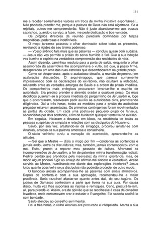 161

me a receber semelhantes valores em troca de minha iniciativa espontânea!...
Não podereis prender-me, porque a palavra de Deus não está algemada. Se a
rejeitais, outros me compreenderão. Não é justo abandonar-me aos vossos
caprichos, quando o serviço, a fazer, me pede dedicação e boa-vontade.
     Os próprios diretores da reunião pareciam dominados por forças
magnéticas, poderosas e indefiníveis.
     O moço tarsense passeou o olhar dominador sobre todos os presentes,
revelando a rigidez do seu ânimo poderoso.
     — Vosso silêncio fala mais que as palavras — concluiu quase com audácia.
— Jesus não vos permite a prisão do servo humilde e fiel. Que a sua bênção
vos ilumine o espírito na verdadeira compreensão das realidades da vida.
     Assim dizendo, caminhou resoluto para a porta de saída, enquanto o olhar
assombrado da assembléia lhe acompanhava o vulto, até que, a passo firme,
desapareceu em uma das ruas estreitas que desembocavam na grande praça.
     Como se despertasse, após o audacioso desafio, a reunião degenerou em
acaloradas discussões. O arqui-sinagogo, que parecia sumamente
impressionado com as declarações do ex-rabino, não ocultava a indecisão,
relutando entre as verdades amargas de Saulo e a ordem de prisão imediata.
Os companheiros mais enérgicos procuraram levantar-lhe o espírito de
autoridade. Era preciso prender o atrevido orador a qualquer preço. Os mais
decididos puseram-se à procura imediata do pergaminho de Jerusalém e, logo
que o encontraram, resolveram pedir auxílio às autoridades civis, promovendo
diligências. Daí a três horas, todas as medidas para a prisão do audacioso
pregador estavam assentadas. Os primeiros contingentes foram movimentados
às portas da cidade. Em cada uma postou-se pequeno grupo de fariseus,
secundados por dois soldados, a fim de burlarem qualquer tentativa de evasão.
     Em seguida, iniciaram a devassa em bloco, na residência de todas as
pessoas suspeitas de simpatia e relações com os discípulos do Nazareno.
     Saulo, por sua vez, afastando-se da sinagoga, procurou avistar-se com
Ananias, ansioso da sua palavra amorosa e conselheira.
     O sábio velhinho ouviu a narração do acontecido, aprovando-lhe as
atitudes.
     — Sei que o Mestre — dizia o moço por fim —condenou as contendas e
jamais andou entre os discutidores; mas, também, jamais contemporizou com o
mal. Estou pronto a reparar meu passado de culpas. Afrontarei as
incompreensões de Jerusalém, a fim de patentear minha transformação radical.
Pedirei perdão aos ofendidos pela insensatez da minha ignorância, mas, de
modo algum poderei fugir ao ensejo de afirmar-me sincero e verdadeiro. Acaso
serviria ao Mestre, humilhando-me diante das explorações inferiores? Jesus
lutou quanto possível e seus discípulos não poderão proceder de outro modo.
     O bondoso ancião acompanhava-lhe as palavras com sinais afirmativos.
Depois de confortá-lo com a sua aprovação, recomendou-lhe a maior
prudência. Seria razoável afastar-se quanto antes dali, do seu tugúrio. Os
judeus de Damasco conheciam a parte que tivera na sua cura. Por causa
disso, muita vez lhes suportara as injúrias e remoques. Certo, procurá-lo-iam,
ali, para prendê-lo. Assim, era de opinião que se recolhesse à casa da consóror
lavadeira, onde costumavam orar e estudar o Evangelho. Ela saberia acolhê-lo
com bondade.
     Saulo atendeu ao conselho sem hesitar.
     Daí a três horas, o velho Ananias era procurado e interpelado. Atenta a sua
 