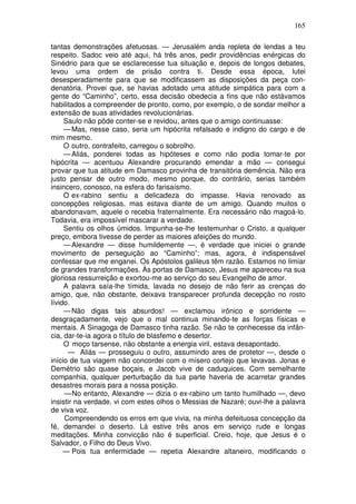 165

tantas demonstrações afetuosas. — Jerusalém anda repleta de lendas a teu
respeito. Sadoc veio até aqui, há três anos, pedir providências enérgicas do
Sinédrio para que se esclarecesse tua situação e, depois de longos debates,
levou uma ordem de prisão contra ti. Desde essa época, lutei
desesperadamente para que se modificassem as disposições da peça con-
denatória. Provei que, se havias adotado uma atitude simpática para com a
gente do “Caminho”, certo, essa decisão obedecia a fins que não estávamos
habilitados a compreender de pronto, como, por exemplo, o de sondar melhor a
extensão de suas atividades revolucionárias.
     Saulo não pôde conter-se e revidou, antes que o amigo continuasse:
     — Mas, nesse caso, seria um hipócrita refalsado e indigno do cargo e de
mim mesmo.
     O outro, contrafeito, carregou o sobrolho.
     — Aliás, ponderei todas as hipóteses e como não podia tomar-te por
hipócrita — acentuou Alexandre procurando emendar a mão — consegui
provar que tua atitude em Damasco provinha de transitória demência. Não era
justo pensar de outro modo, mesmo porque, do contrário, serias também
insincero, conosco, na esfera do farisaísmo.
     O ex-rabino sentiu a delicadeza do impasse. Havia renovado as
concepções religiosas, mas estava diante de um amigo. Quando muitos o
abandonavam, aquele o recebia fraternalmente. Era necessário não magoá-lo.
Todavia, era impossível mascarar a verdade.
     Sentiu os olhos úmidos. Impunha-se-lhe testemunhar o Cristo, a qualquer
preço, embora tivesse de perder as maiores afeições do mundo.
     — Alexandre — disse humildemente —, é verdade que iniciei o grande
movimento de perseguição ao “Caminho”; mas, agora, é indispensável
confessar que me enganei. Os Apóstolos galileus têm razão. Estamos no limiar
de grandes transformações. Às portas de Damasco, Jesus me apareceu na sua
gloriosa ressurreição e exortou-me ao serviço do seu Evangelho de amor.
     A palavra saía-lhe tímida, lavada no desejo de não ferir as crenças do
amigo, que, não obstante, deixava transparecer profunda decepção no rosto
lívido.
     — Não digas tais absurdos! — exclamou irônico e sorridente —
desgraçadamente, vejo que o mal continua minando-te as forças físicas e
mentais. A Sinagoga de Damasco tinha razão. Se não te conhecesse da infân-
cia, dar-te-ia agora o título de blasfemo e desertor.
     O moço tarsense, não obstante a energia viril, estava desapontado.
      — Aliás — prosseguiu o outro, assumindo ares de protetor —, desde o
início de tua viagem não concordei com o mísero cortejo que levavas. Jonas e
Demétrio são quase boçais, e Jacob vive de caduquices. Com semelhante
companhia, qualquer perturbação da tua parte haveria de acarretar grandes
desastres morais para a nossa posição.
     — No entanto, Alexandre — dizia o ex-rabino um tanto humilhado —, devo
insistir na verdade. vi com estes olhos o Messias de Nazaré; ouvi-lhe a palavra
de viva voz.
     Compreendendo os erros em que vivia, na minha defeituosa concepção da
fé, demandei o deserto. Lá estive três anos em serviço rude e longas
meditações. Minha convicção não é superficial. Creio, hoje, que Jesus é o
Salvador, o Filho do Deus Vivo.
     — Pois tua enfermidade — repetia Alexandre altaneiro, modificando o
 
