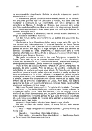 167



de compreendê-lo integralmente. Refletia na situação embaraçosa, quando
Alexandre voltou a dizer:
     — Infelizmente, preciso convencer-me do estado precário do teu cérebro.
Por enquanto, poderás ficar em Jerusalém à vontade, mas será justo não
multiplicar o escândalo da tua enfermidade, com falsos panegíricos do
carpinteiro de Nazaré. A decisão do Sinédrio, que consegui com tantos
sacrifícios, poderia modificar-se. Quanto ao mais — terminava como a despedi-
lo —, sabes que continuo às tuas ordens para uma retificação definitiva de
atitudes, a qualquer tempo.
     Saulo compreendeu a advertência; não era preciso dilatar a entrevista. O
amigo expulsava-o com boas maneiras.
     Em dois minutos achou-se novamente na via pública. Era quase meio-dia,
um dia quente.
     Sentiu sede e fome. Consultou a bolsa, estava quase vazia. Um resto do
que recebera das mãos generosas do irmão de Gamaliel, ao deixar Palmira
definitivamente. Procurou a pensão mais modesta de uma das zonas mais
pobres da cidade. Em seguida a frugal refeição e antes que caíssem as
sombras cariciosas da tarde, encaminhou-se esperançado para o velho
casarão reformado, onde Simão Pedro e companheiros desenvolviam toda a
atividade em prol da causa de Jesus.
     No trajeto, recordou-se de quando fora ouvir Estevão em companhia de
Sadoc. Como tudo, agora, se passava inversamente! O crítico, de oútrora,
voltava para ser criticado. O juiz, transformado em réu, mergulhava o coração
em singulares ansiedades. Como o receberiam na igreja do “Caminho”?
     Parou à frente da habitação humilde. Pensava em Estevão. mergulhado no
passado, de alma opressa. Ante os colegas do Sinédrio, entestando as
autoridades, do judaísmo, outra era a sua atitude. Conhecia-lhes as fraquezas
peculiares. passara também pelas máscaras farisaicas e podia aquilatar de
seus erros clamorosos. No entanto, defrontando os Apóstolos galileus, sagrada
veneração se lhe impunha à consciência. Aqueles homens poderiam ser rudes
e simples, podiam viver distanciados dos valores intelectuais da época, mas
tinham sido os primeiros colaboradores de Jesus. Além disso, não poderia
aproximar-se deles sem experimentar profundo remorso. Todos haviam sofrido
vexames e humiliações por sua causa.
     Não fosse Gamaliel, talvez o próprio Pedro teria sido lapidado... Precisava
consolidar as noções de humildade para manifestar seus desejos ardentes de
cooperação sagrada com o Cristo. Em Damasco, lutara na sinagoga contra a
hipocrisia de antigos companheiros; em Jerusalém, enfrentara Alexandre com
todo o desassombro; entretanto, parecia-lhe que outra deveria ser sua atitude
ali, onde tinha necessidade de renúncia para alcançar a reconciliação com
aqueles a quem havia ferido.
     Assomado de profundas reflexões, bateu à porta quase trêmulo.
     Um dos auxiliares do serviço interno, de nome Prócoro, veio atender
solicitamente.
     — Irmão — disse o moço tarsense em tom humilde —, podeis informar se
Pedro está?
     — Vou saber — respondeu o interpelado, amistoso.
     — Caso esteja — acrescentou Saulo algo indeciso —, dizei-lhe que Saulo
de Tarso deseja falar-lhe em nome de Jesus.
 