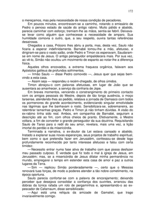 172

o mereçamos, mas pela necessidade de nossa condição de pecadores.
     Em poucos minutos, encontravam-se a caminho, notando o emissário de
Pedro o penoso estado de saúde do antigo rabino. Muito pálido e abatido,
parecia caminhar com esforço; tremiam-lhe as mãos, sentia-se febril. Deixava-
se levar como alguém que conhecesse a necessidade de amparo. Sua
humildade comovia o outro, que, a seu respeito, ouvira tantas referências
desairosas.
     Chegados a casa, Prócoro lhes abriu a porta, mas, desta vez, Saulo não
ficaria a esperar indefinidamente. Barnabé tomou-lhe a mão, afetuoso, e
dirigiram-se para o vasto salão, onde Pedro e Timon os esperavam. Saudaram-
se em nome de Jesus. O antigo perseguidor empalidecera mais. Por sua vez,
ao vê-lo, Simão não ocultou um movimento de espanto ao notar-lhe a diferença
física.
     Aqueles olhos encovados, a extrema fraqueza orgânica, falavam aos
Apóstolos galileus de profundos sofrimentos.
     — Irmão Saulo — disse Pedro comovido —, Jesus quer que sejas bem-
vindo a esta casa.
     — Assim seja — respondeu o recém-chegado, de olhos úmidos.
     Timon abraçou-o com palavras afetuosas, em lugar de João que se
ausentara ao amanhecer, a serviço da confraria de Jope.
     Em breves momentos, vencendo o constrangimento do primeiro contacto
com os amigos pessoais do Mestre, depois de tão longa ausência, o moço
tarsense, atendendo-lhes ao pedido, relatava a jornada de Damasco com todos
os pormenores do grande acontecimento, evidenciando singular emotividade
nas lágrimas que lhe banhavam o rosto. Sensibilizara-se, sobremaneira, ao
relembrar tamanhas graças. Pedro e Timon já não tinham dúvidas. A visão do
ex-rabino tinha sido real. Ambos, em companhia de Barnabé, seguiram a
descrição até ao fim, com olhos cheios de pranto. Efetivamente, o Mestre
voltara, a fim de converter o grande perseguidor da sua doutrina. Requisitando
Saulo de Tarso para o redil do seu amor, revelara, mais uma vez, a lição
imortal do perdão e da misericórdia.
     Terminada a narrativa, o ex-doutor da Lei estava cansado e abatido.
Instado a explanar suas novas esperanças, seus projetos de trabalho espiritual,
bem como o que pretendia fazer em Jerusalém, confessou-se desde logo
profundamente reconhecido por tanto interesse afetuoso e falou com certa
timidez:
     — Necessito entrar numa fase ativa de trabalho com que possa desfazer
meu passado culposo. É verdade que fiz todo o mal à igreja de Jesus, em
Jerusalém; mas, se a misericórdia de Jesus dilatar minha permanência no
mundo, empregarei o tempo em estender esta casa de amor e paz a outros
lugares da Terra.
     — Sim — replicou Simão ponderadamente —, certo que o Messias
renovará tuas forças, de modo a poderes atender a tão nobre cometimento, na
época oportuna.
     Saulo parecia confortar-se com a palavra de encorajamento; deixando
perceber que desejava consolidar a confiança dos ouvintes, arrancou das
dobras da túnica rafada um rolo de pergaminhos e, apresentando-o ao ex-
pescador de Cafarnaum, disse sensibilizado:
     — Aqui está uma relíquia da amizade de Gamaliel, que trago
invariavelmente comigo.
 