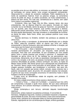 174

os grandes erros da sua vida pública, os remorsos, as retificações que, apesar
de verificadas em campo aberto, raros amigos conseguiam compreender.
Observando-lhe a atitude de constante meditação, Pedro desdobrou-se na
tarefa de assistência fraternal. Eram as palavras amigas, os comentários
acerca do poder de Jesus, os caldos suculentos, as frutas substanciosas, a
palavra de bom ânimo. Por tudo isso, sensibilizava-se o doente, sem saber
como traduzir sua gratidão imperecível.
      Entretanto, notou que Tiago, filho de Alfeu, receoso, talvez, dos seus
antecedentes, não se dignava dirigir-lhe uma palavra. Arvorado em rígido
cumpridor da Lei de Moisés, dentro da igreja do “Caminho”, era percebido, de
vez em quando, pelo moço tarsense, qual sombra impassível a deslizar,
balbuciando preces silenciosas, entre os enfermos. A princípio, sentiu quanto
lhe doía aquele desinteresse; mas logo considerou a necessidade de humilhar-
se diante de todos. Nada fizera, ainda, que pudesse positivar suas novas
convicções.
      Quando dominava no Sinédrio, também não perdoava as adesões de
última hora.
     Logo que entrou a convalescer, já plenamente identificado com a afeição
de Pedro, pediu-lhe conselhos sobre os planos que tinha em mente,
encarecendo a máxima franqueza, para que pudesse enfrentar a situação, por
mais duras que lhe fossem as circunstâncias.
     — De minha parte — disse o Apóstolo ponderadamente — não me parece
razoável permaneceres em Jerusalém, por enquanto, neste período de
renovação. Para falar com sinceridade, há que considerar teu novo estado
dalma como a planta preciosa que começa a germinar. É necessário dar
liberdade ao germe divino da fé. Na hipótese da tua permanência aqui,
encontrarias, diariamente, de um lado os sacerdotes intransigentes em guerra
contra o teu coração; e de outro, as pessoas incompreensíveis, que falam nas
extremas dificuldades do perdão, embora conheçam, de sobra, as lições do
Mestre nesse sentido. Não deves ignorar que a perseguição aos simpatizantes
do “Caminho” deixou traços muito profundos na alma popular. Não raro, aqui
chegam pessoas mutiladas, que amaldiçoam o movimento. Isso para nós,
Saulo, está num passado que jamais voltará; contudo, essas criaturas não o
poderão compreender assim, de pronto. Em Jerusalém estarias mal colocado.
O germe de tuas novas convicções encontraria mil elementos hostis e talvez
ficasses à mercê da exasperação.
     O rapaz ouviu as advertências ralado de angústia, sem protestar. O
Apóstolo tinha razão.
     Em toda a cidade encontraria críticas soezes e destruidoras.
     — Voltarei a Tarso... — disse com humildade —, é possível que meu velho
pai compreenda a situação e ajude meus passos. Sei que Jesus abençoará
meus esforços. Se é preciso recomeçar a existência, recomeçá-la-ei no lar de
onde provim...
     Simão contemplou-o com ternura, admirado daquela transformação
espiritual.
Diariamente, ambos reatavam as palestras amistosas. O convertido de
Damasco, inteligência fulgurante, revelava curiosidade insaciável a respeito da
personalidade do Cristo, dos seus mínimos feitos e mais sutis ensinamentos.
Outras vezes, solicitava ao ex-pescador todos os informes possíveis sobre
Estevão, regozijando-se com as lembranças de Abigail, embora guardasse
 