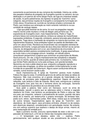 175

avaramente os pormenores do seu romance da mocidade. Inteirou-se, então,
dos pesados trabalhos do pregador do Evangelho quando no cativeiro; da sua
dedicação a um patrício de nome Sérgio Paulo; da fuga em miserável estado
de saúde, no porto palestinense; do ingresso na igreja do “Caminho” como
indigente, das primeiras noções do Evangelho e conseqüente iluminação em
Cristo Jesus. Encantava-se, ouvindo as narrativas simples e amorosas de
Pedro, que revelava sua veneração ao mártir evitando melindrá-lo na sua
condição de verdugo repeso.
     Logo que pôde levantar-se da cama, foi ouvir as pregações naquele
mesmo recinto onde insultara o irmão de Abigail, pela primeira vez. Os
expositores do Evangelho eram, mais freqüentemente, Pedro e Tiago. O
primeiro falava com profunda prudência, embora se valesse de maravilhosas
expressões simbólicas. O segundo, entretanto, parecia torturado pela influência
judaizante. Tiago dava a impressão de reingresso na maioria dos ouvintes, nos
regulamentos farisaicos. Suas preleções fugiam ao padrão de liberdade e de
amor em Jesus-Cristo. Revelava-se encarcerado nas concepções estreitas do
judaísmo dominante. Longos períodos de seus discursos referiam-se às carnes
impuras, às obrigações para com a Lei, aos imperativos da circuncisão. A
assembléia também parecia completamente modificada. A igreja assemelhava-
se muito mais a uma sinagoga comum. Israelitas, em atitude solene,
consultavam pergaminhos e papiros que continham as prescrições de Moisés.
Saulo procurou, em vão, a figura impressionante dos sofredores e aleijados
que vira no recinto, quando ali esteve pela primeira vez. Curiosíssimo, notou
que Simão Pedro atendia-os numa sala contígua, com grande bondade.
Aproximou-se mais e pôde observar que, enquanto a pregação reproduzia a
cena exata das sinagogas, os aflitos se sucediam ininterruptamente na sala
humilde do ex-pescador de Cafarnaum. Alguns saíam conduzindo bilhas de
remédio, outros levavam azeite e pão.
     Saulo impressionou-se. A igreja do “Caminho” parecia muito mudada.
Faltava-lhe alguma coisa. O ambiente geral era de asfixia de todas as idéias do
Nazareno. Não mais encontrou ali a grande vibração de fraternidade e de
unificação de princípios pela independência espiritual. Depois de aturadas
reflexões, tudo atribuía à falta de Estevão. Morto este, extinguira-se o esforço
do Evangelho livre; pois fora ele o fermento divino da renovação. Somente
agora se capacitava da grandeza da sua elevada tarefa.
     Quis pedir a palavra, falar como em Damasco, zurzir os erros de
interpretação, sacudir a poeira que se adensava sobre o imenso e sagrado
idealismo do Cristo, mas lembrou as ponderações de Pedro e calou-se. Não
era justo, por enquanto, verberar o procedimento de outrem, quando não dera
obras de si mesmo, por testemunhar a própria renovação. Se tentasse falar,
podia ouvir, talvez, reprimendas justas. Além disso, notava que os conhecidos
de outros tempos, freqüentadores agora da igreja do “Caminho”, sem
abandonar, de modo algum, seus princípios errôneos, olhavam-no de soslaio,
sem dissimular desprezo, considerando-o em perturbação mental. No entanto,
era com esforço supremo que sopitava o desejo de terçar armas, mesmo ali,
para restauração da verdade pura.
    Após a primeira reunião, procurou oportunidade de estar a sós com o ex-
pescador de Cafarnaum, a fim de se inteirar das inovações observadas.
     — A tempestade que desabou sobre nós — explicou Pedro
generosamente, sem qualquer alusão ao seu procedimento de outrora —
 