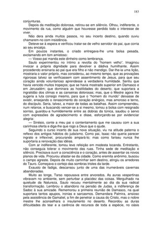 183

conjunturas.
     Depois da meditação dolorosa, retirou-se em silêncio. Olhou, indiferente, o
movimento da rua, como alguém que houvesse perdido todo o interesse de
viver.
     Não dera ainda muitos passos, no seu incerto destino, quando ouviu
chamarem-no com insistência.
     Deteve-se à espera e verificou tratar-se de velho servidor do pai, que corria
ao seu encalço.
     Em poucos instantes, o criado entregava-lhe uma bolsa pesada,
exclamando em tom amistoso:
     — Vosso pai manda este dinheiro como lembrança.
     Saulo experimentou no íntimo a revolta do “homem velho”. Imaginou
invocar a própria dignidade para devolver a dádiva humilhante. Assim
procedendo ensinaria ao pai que era filho e não mendigo. Dar-lhe-ia uma lição,
mostraria o valor próprio, mas considerou, ao mesmo tempo, que as provações
rigorosas talvez se verificassem com assentimento de Jesus, para que seu
coração ainda voluntarioso aprendesse a verdadeira humildade. Sentiu que
havia vencido muitos tropeços; que se havia mostrado superior em Damasco e
em Jerusalém; que dominara as hostilidades do deserto; que suportara a
ingratidão dos climas e as canseiras dolorosas; mas, que o Mestre agora lhe
sugeria a luta consigo mesmo, para que o “homem do mundo” deixasse de
existir, ensejando o renascimento do coração enérgico, mas amoroso e terno,
do discípulo. Seria, talvez, a maior de todas as batalhas. Assim compreendeu,
num relance, e buscando vencer-se a si mesmo, tomou a bolsa com resignado
sorriso, guardou-a humildemente entre as dobras da túnica, saudou o servo
com expressões de agradecimento e disse, esforçando-se por evidenciar
alegria:
     — Sinésio, conte a meu pai o contentamento que me causou com a sua
carinhosa oferta e diga-lhe que rogo a Deus que o ajude.
     Seguindo o curso incerto de sua nova situação, viu na atitude paterna o
reflexo dos antigos hábitos do judaísmo. Como pai, Isaac não queria parecer
ingrato e inflexível, procurando ampará-lo; mas como fariseu nunca lhe
suportaria a renovação das idéias.
     Com ar indiferente, tomou leve refeição em modesta locanda. Entretanto,
não conseguia tolerar o movimento das ruas. Tinha sede de meditação e
silêncio. Precisava ouvir a consciência e o coração, antes de assentar os novos
planos de vida. Procurou afastar-se da cidade. Como eremita anônimo, buscou
o campo agreste. Depois de muito caminhar sem destino, atingiu os arredores
do Tauro. Começava o cortejo das sombras tristes da tarde.
     Exausto de fadiga, descansou junto de uma das inumeráveis cavernas
abandonadas.
     Muito ao longe, Tarso repousava entre arvoredos. As auras vespertinas
vibravam no ambiente, sem perturbar a placidez das coisas. Mergulhado na
quietude da Natureza, Saulo recuou mentalmente ao dia da sua radical
transformação. Lembrou o abandono na pensão de Judas, a indiferença de
Sadoc à sua amizade. Rememorou a primeira reunião de Damasco, na qual
suportara tantos apupos, ironias e sarcasmos. Demandara Palmira, ansioso
pela assistência de Gamaliel, a fim de penetrar a causa do Cristo, mas o nobre
mestre lhe aconselhara o insulamento no deserto. Recordou as duras
dificuldades do tear e a carência de recursos de toda a espécie, no oásis
 