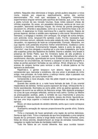 184

solitário. Naqueles dias silenciosos e longos, jamais pudera esquecer a noiva
morta, lutando por erguer-se, espiritualmente, acima dos sonhos
desmoronados. Por mais que estudasse o Evangelho, intimamente
experimentava singular remorso pelo sacrifício de Estevão, que, a seu ver, fora
a pedra tumular do seu noivado futuroso. Suas noites estavam cheias de
infinitas angústias. Às vezes, em pesadelos dolorosos, sentia-se de novo em
Jerusalém, assinando sentenças iníquas. As vítimas da grande perseguição
acusavam-no, olhando-o assustadas, como se a sua fisionomia fosse a de um
monstro. A esperança no Cristo reanimava-lhe o espírito resoluto. Depois de
provas ásperas, deixara a solidão para regressar à vida social. Novamente em
Damasco, a sinagoga o recebeu com ameaças. Os amigos de outros tempos,
com profunda ironia, lançavam-lhe epítetos cruéis. Foi-lhe necessário fugir
como criminoso comum, saltando muros pela calada da noite. Depois, buscara
Jerusalém, na esperança de fazer-se compreendido. Contudo, Alexandre, em
cujo espírito culto pretendia encontrar melhor entendimento, recebera-o como
visionário e mentiroso. Extremamente fatigado, batera à porta da igreja do
“Caminho”, mas fora obrigado a recolher-se a uma reles hospedaria, por força
das suspeitas justas dos Apóstolos da Galiléia. Doente e abatido, fora levado à
presença de Simão Pedro, que lhe ministrara lições de alta prudência e
excessiva bondade, mas, a exemplo de Gamaliel, aconselhara-lhe prévio
recolhimento, discrição, aprendizado em suma. Embalde procurava um meio de
harmonizar as circunstâncias, de maneira a cooperar na obra do Evangelho e
todas as portas pareciam fechadas ao seu esforço. Afinal, dirigira-se a Tarso,
ansioso do amparo familiar para reiniciar a vida. A atitude paterna só lhe
agravara as desilusões.
     Repelindo-o, o genitor lançava-o num abismo. Agora começava a
compreender que, reencetar a existência, não era volver à atividade do ninho
antigo, mas principiar, do fundo dalma, o esforço interior, alijar o passado nos
mínimos resquícios, ser outro homem enfim.
     Compreendia a nova situação, mas não pôde impedir as lágrimas que lhe
afloravam copiosas.
     Quando deu acordo de si, a noite havia fechado de todo. O céu oriental
resplandecia de estrelas. Ventos suaves sopravam de longe, refrescando-lhe a
fronte iacandescida. Acomodou-se como pôde, entre as pedras agrestes, sem
coragem de eximir-se ao silêncio da Natureza amiga. Não obstante prosseguir
no curso de suas amargas reflexões, sentia-se mais calmo. Confiou ao Mestre
as preocupações acerbas, pediu o remédio da sua misericórdia e procurou
manter-se em repouso. Após a prece ardente, cessou de chorar, figurando-se-
lhe que uma força superior e invisível lhe balsamizava as chagas da alma
opressa.
     Breve, em doce quietude do cérebro dolorido, sentiu que o sono começava
a empolgá-lo.
     Suavíssima sensação de repouso proporcionava-lhe grande alívio. Estaria
dormindo?
     Tinha a impressão de haver penetrado uma região de sonhos deliciosos.
Sentia-se ágil e feliz. Tinha a impressão de que fora arrebatado a uma campina
tocada de luz primaveril, isenta e longe deste mundo. Flores brilhantes, como
feitas de névoa colorida, desabrochavam ao longo de estradas maravilhosas,
rasgadas na região banhada de claridades indefiníveis.
     Tudo lhe falava de um mundo diferente. Aos seus ouvidos toavam
 