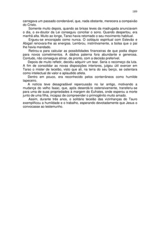189

carregava um passado condenável, que, nada obstante, merecera a compaixão
do Cristo.
    Somente muito depois, quando as brisas leves da madrugada anunciavam
o dia, o ex-doutor da Lei conseguiu conciliar o sono. Quando despertou, era
manhã alta. Muito ao longe, Tarso havia retomado o seu movimento habitual.
    Ergueu-se encorajado como nunca. O colóquio espiritual com Estevão e
Abigail renovara-lhe as energias. Lembrou, instintivamente, a bolsa que o pai
lhe havia mandado.
    Retirou-a para calcular as possibilidades financeiras de que podia dispor
para novos cometimentos. A dádiva paterna fora abundante e generosa.
Contudo, não conseguia atinar, de pronto, com a decisão preferível.
    Depois de muito refletir, decidiu adquirir um tear. Seria o recomeço da luta.
A fim de consolidar as novas disposições interiores, julgou útil exercer em
Tarso o mister de tecelão, visto que ali, na terra do seu berço, se ostentara
como intelectual de valor e aplaudido atleta.
    Dentro em pouco, era reconhecido pelos conterrâneos como humilde
tapeceiro.
    A notícia teve desagradável repercussão no lar antigo, motivando a
mudança do velho Isaac, que, após deserdá-lo ostensivamente, transferiu-se
para uma de suas propriedades à margem do Eufrates, onde esperou a morte
junto de uma filha, incapaz de compreender o primogênito muito amado.
    Assim, durante três anos, o solitário tecelão das vizinhanças do Tauro
exemplificou a humildade e o trabalho, esperando devotadamente que Jesus o
convocasse ao testemunho.
 