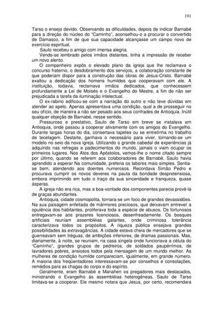 191

Tarso o ensejo devido. Observando as dificuldades, depois de indicar Barnabé
para a direção do núcleo do “Caminho”, aconselhou-o a procurar o convertido
de Damasco, a fim de que sua capacidade alcançasse um campo novo de
exercício espiritual.
      Saulo recebeu o amigo com imensa alegria.
     Vendo-se lembrado pelos irmãos distantes, tinha a impressão de receber
um novo alento.
     O companheiro expôs o elevado plano da igreja que lhe reclamava o
concurso fraterno, o desdobramento dos serviços, a colaboração constante de
que poderiam dispor para a construção das obras de Jesus-Cristo. Barnabé
exaltou a dedicação dos homens humildes que cooperavam com ele. A
instituição, todavia, reclamava irmãos dedicados, que conhecessem
profundamente a Lei de Moisés e o Evangelho do Mestre, a fim de não ser
prejudicada a tarefa da iluminação intelectual.
     O ex-rabino edificou-se com a narração do outro e não teve dúvidas em
atender ao apelo. Apenas apresentava uma condição, qual a de prosseguir no
seu ofício, de maneira a não ser pesado aos seus confrades de Antioquia. Inútil
qualquer objeção de Barnabé, nesse sentido.
     Pressuroso e prestativo, Saulo de Tarso em breve se instalava em
Antioquia, onde passou a cooperar ativamente com os amigos do Evangelho.
Durante largas horas do dia, consertava tapetes ou se entretinha no trabalho
de tecelagem. Destarte, ganhava o necessário para viver, tornando-se um
modelo no seio da nova igreja. Utilizando o grande cabedal de experiências já
adquirido nas refregas e padecimentos do mundo, jamais o viam ocupar os
primeiros lugares. Nos Atos dos Apóstolos, vemos-lhe o nome citado sempre
por último, quando se referem aos colaboradores de Barnabé. Saulo havia
aprendido a esperar Na comunidade, preferia os labores mais simples. Sentia-
se bem, atendendo aos doentes numerosos. Recordava Simão Pedro e
procurava cumprir os novos deveres na pauta da bondade despretensiosa,
embora imprimindo em tudo o traço da sua sinceridade e franqueza, quase
ásperas.
     A igreja não era rica, mas a boa-vontade dos componentes parecia provê-la
de graças abundantes.
     Antioquia, cidade cosmopolita, tornara-se um foco de grandes devassidões.
Na sua paisagem enfeitada de mármores preciosos, que deixavam entrever a
opulência dos habitantes, proliferava toda a espécie de abusos. Os fortunosos
entregavam-se aos prazeres licenciosos, desenfreadamente. Os bosques
artificiais reuniam assembléias galantes, onde criminosa tolerância
caracterizava todos os propósitos. A riqueza pública ensejava grandes
possibilidades às extravagâncias. A cidade estava cheia de mercadores que se
guerreavam sem tréguas, de ambições inferiores, de dramas passionais. Mas,
diariamente, à noite, se reuniam, na casa singela onde funcionava a célula do
“Caminho”, grandes grupos de pedreiros, de soldados paupérrimos, de
lavradores pobres, ansiosos todos pela mensagem de um mundo melhor. As
mulheres de condição humilde compareciam, igualmente, em grande número.
A maioria dos freqüentadores interessavam-se por conselhos e consolações,
remédios para as chagas do corpo e do espírito.
     Geralmente, eram Barnabé e Manahen os pregadores mais destacados,
ministrando o Evangelho às assembléias heterogêneas. Saulo de Tarso
limitava-se a cooperar. Ele mesmo notara que Jesus, por certo, recomendara
 
