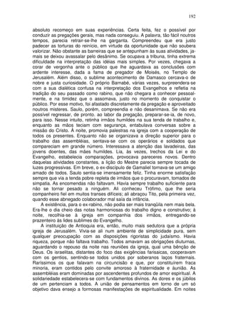 192

absoluto recomeço em suas experiências. Certa feita, fez o possível por
conduzir as pregações gerais, mas nada conseguiu. A palavra, tão fácil noutros
tempos, parecia retrair-se-lhe na garganta. Compreendeu que era justo
padecer as torturas do reinício, em virtude da oportunidade que não soubera
valorizar. Não obstante as barreiras que se antepunham às suas atividades, ja-
mais se deixou avassalar pelo desânimo. Se ocupava a tribuna, tinha extrema
dificuldade na interpretação das idéias mais simples. Por vezes, chegava a
corar de vergonha ante o público que lhe aguardava as conclusões com
ardente interesse, dada a fama de pregador de Moisés, no Templo de
Jerusalém. Além disso, o sublime acontecimento de Damasco cercava-o de
nobre e justa curiosidade. O próprio Barnabé, várias vezes, surpreendera-se
com a sua dialética confusa na interpretação dos Evangelhos e refletia na
tradição do seu passado como rabino, que não chegara a conhecer pessoal-
mente, e na timidez que o assomava, justo no momento de conquistar o
público. Por esse motivo, foi afastado discretamente da pregação e aproveitado
noutros misteres. Saulo, porém, compreendia e não desanimava. Se não era
possível regressar, de pronto. ao labor da pregação, preparar-se-ia, de novo,
para isso. Nesse intuito, retinha irmãos humildes na sua tenda de trabalho e,
enquanto as mãos teciam com segurança, entabulava conversas sobre a
missão do Cristo. À noite, promovia palestras na igreja com a cooperação de
todos os presentes. Enquanto não se organizava a direção superior para o
trabalho das assembléias, sentava-se com os operários e soldados que
compareciam em grande número. Interessava a atenção das lavadeiras, das
jovens doentes, das mães humildes. Lia, às vezes, trechos da Lei e do
Evangelho, estabelecia comparações, provocava pareceres novos. Dentro
daquelas atividades constantes, a lição do Mestre parecia sempre tocada de
luzes progressivas. Em breve, o ex-discípulo de Gamaliel tornava-se um amigo
amado de todos. Saulo sentia-se imensamente feliz. Tinha enorme satisfação
sempre que via a tenda pobre repleta de irmãos que o procuravam, tomados de
simpatia. As encomendas não faltavam. Havia sempre trabalho suficiente para
não se tornar pesado a ninguém. Ali conheceu Trófimo, que lhe seria
companheiro fiel em muitos transes difíceis; ali abraçou Tito, pela primeira vez,
quando esse abnegado colaborador mal saía da infância.
     A existência, para o ex-rabino, não podia ser mais tranqüila nem mais bela.
Era-lhe o dia cheio das notas harmoniosas do trabalho digno e construtivo; à
noite, recolhia-se à igreja em companhia dos irmãos, entregando-se
prazenteiro às lides sublimes do Evangelho.
     A instituição de Antioquia era, então, muito mais sedutora que a própria
igreja de Jerusalém. Vivia-se ali num ambiente de simplicidade pura, sem
qualquer preocupação com as disposições rigoristas do judaísmo. Havia
riqueza, porque não faltava trabalho. Todos amavam as obrigações diuturnas,
aguardando o repouso da noite nas reuniões da igreja, qual uma bênção de
Deus. Os israelitas, distantes do foco das exigências farisaicas, cooperavam
com os gentios, sentindo-se todos unidos por soberanos laços fraternais.
Raríssimos os que falavam na circuncisão e que, por constituírem fraca
minoria, eram contidos pelo convite amoroso à fraternidade e àunião. As
assembléias eram dominadas por ascendentes profundos de amor espiritual. A
solidariedade estabelecera-se com fundamentos divinos. As dores e os júbilos
de um pertenciam a todos. A união de pensamentos em torno de um só
objetivo dava ensejo a formosas manifestações de espiritualidade. Em noites
 