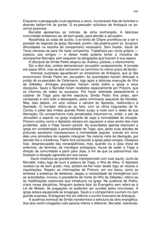 195

Enquanto a perseguição cruel apertava o cerco, inumeráveis filas de famintos e
doentes batiam-lhe às portas. O ex-pescador solicitava de Antioquia os so-
corros possíveis.
     Barnabé apresentou as notícias, de alma confrangida. A laboriosa
comunidade solidarizou-se, de bom grado, para atender a Jerusalém.
     Recolhidas as cotas de auxílio, o ex-levita de Chipre prontificou-se a ser o
portador da resposta da igreja; Barnabé, porém, não poderia partir só. Surgiram
dificuldades na escolha do companheiro necessário. Sem hesitar, Saulo de
Tarso ofereceu-se para lhe fazer companhia. Trabalhava por conta própria —
explicou aos amigos — e desse modo poderia tomar a iniciativa de
acompanhar Barnabé, sem esquecer as obrigações que ficavam à sua espera.
     O discípulo de Simão Pedro alegrou-se. Aceitou, jubiloso, o oferecimento.
     Daí a dois dias, ambos demandavam Jerusalém corajosamente. A jornada
era assaz difícil, mas os dois venceram os caminhos no menor prazo de tempo.
      Imensas surpresas aguardavam os emissários de Antioquia, que já não
encontraram Simão Pedro em Jerusalém. As autoridades haviam efetuado a
prisão do ex-pescador de Cafarnaum, logo após a dolorosa execução do filho
de Zebedeu. Amargas provações haviam caído sobre a igreja e seus
discípulos. Saulo e Barnabé foram recebidos especialmente por Prócoro, que
os informou de todos os sucessos. Por haver solicitado pessoalmente o
cadáver de Tiago para dar-lhe sepultura, Simão Pedro fora preso, sem
compaixão e com todo o desrespeito, pelos criminosos sequazes de Herodes.
Mas, dias depois, um anjo visitara o cárcere do Apóstolo, restituindo-o à
liberdade. O narrador referiu-se ao feito, com os olhos fulgurantes de fé.
Contou o júbilo dos irmãos quando Pedro surgiu à noite com o relato da sua
libertação. Os companheiros mais ponderados induziram-no, então, a sair de
Jerusalém e esperar na igreja incipiente de Jope a normalidade da situação.
Prócoro contou como o Apóstolo relutara em aquiescer a esse alvitre dos mais
prudentes. João e Filipe haviam partido. As autoridades apenas toleravam a
igreja em consideração à personalidade de Tiago, que, pelas suas atitudes de
profundo ascetismo impressionava a mentalidade popular, criando em torno
dele uma atmosfera de respeito intangível. Na mesma noite da libertação, por
atender-lhe a insistência, Pedro fora conduzido à igreja pelos amigos. Desejava
ficar, despreocupado das conseqüências; mas, quando viu a casa cheia de
enfermos, de famintos, de mendigos andrajosos, houve de ceder a Tiago a
direção da comunidade e partir para Jope, a fim de que os pobrezinhos não
tivessem a situação agravada por sua causa.
      Saulo mostrava-se grandemente impressionado com tudo aquilo. Junto de
Barnabé, tratou logo de ouvir a palavra de Tiago, o filho de Alfeu. O Apóstolo
recebeu-os de bom grado, mas, podiam-se-lhe notar desde logo os receios e
inquietações. Repetiu as informações de Prócoro, em voz baixa, como se
temesse a presença de delatores; alegou a necessidade de transigência com
as autoridades; invocou o precedente da morte do filho de Zebedeu; referiu-se
às modificações essenciais que introduzira na igreja. Na ausência de Pedro,
criara novas disciplinas. Ninguém poderia falar do Evangelho sem referir-se à
Lei de Moisés. As pregações só poderiam ser ouvidas pelos circuncisos. A
igreja estava equiparada às sinagogas. Saulo e o companheiro ouviram-no com
grande surpresa. Entregaram-lhe em silêncio o auxílio financeiro de Antioquia.
     A ausência eventual de Simão transformara a estrutura da obra evangélica.
Aos dois recém-chegados tudo parecia inferior e diferente. Barnabé, sobretudo,
 