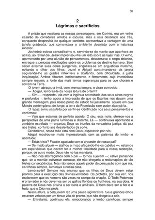 20


                                  2
                         Lágrimas e sacrifícios
     A prisão que recebera as nossas personagens, em Corinto, era um velho
casarão de corredores úmidos e escuros, mas a sala destinada aos três,
conquanto desprovida de qualquer conforto, apresentava a vantagem de uma
janela gradeada, que comunicava o ambiente desolado com a natureza
exterior.
     Jochedeb estava cansadíssimo e, servindo-se do manto que apanhara ao
acaso, ao retirar-Se, Jeziel improvisou-lhe um leito sobre as lajes frias. O velho,
atormentado por uma aluvião de pensamentos, descansava o corpo dolorido,
entregue a penosas meditações sobre os problemas do destino humano. Sem
saber externar suas dores pungentes, engolfara-se em angustioso mutismo,
evitando o olhar dos filhos. Jeziel e Abigail aproximando-se da janela
segurando-lhe as grades inflexíveis e abafando, com dificuldade, a justa
inquietação. Ambos olharam, instintivamente, o firmamento, cuja imensidade
sempre resumiu a fonte das mais ternas esperanças para os que choram e
sofrem na Terra.
      O jovem abraçou a irmã, com imensa ternura, e disse comovido:
     — Abigail, lembras-te da nossa leitura de ontem?
     — Sim — respondeu ela com a ingênua serenidade dos seus olhos negros
e profundos -, tenho agora a impressão de que os Escritos nos davam uma
grande mensagem, pois nosso ponto de estudo foi justamente aquele em que
Moisés contemplava, de longe, a terra da Promissão sem poder alcançá-la.
      O rapaz sorriu satisfeito por sentir-se identificado nos seus pensamentos e
confirmou:
     — Vejo que estamos de perfeito acordo, O céu, esta noite, oferece-nos a
perspectiva de uma pátria luminosa e distante. Lá — continuava apontando o
zimbório estrelado — organiza Deus os triunfos da verdadeira justiça: dá paz
aos tristes; conforto aos desalentados da sorte.
     Certamente, nossa mãe está com Deus, esperando por nós.
     Abigail mostrou-se muito impressionada com as palavras do irmão- e
acentuou:
     — Estás triste? Ficaste agastado com o proceder de nosso pai?
     — De modo algum — atalhou o moço afagando-lhe os cabelos —, estamos
em experiências que devem ter a melhor finalidade para a nossa redenção,
porque, de outro modo, Deus não no-las mandaria.
     — Não nos aborreçamos com o pai — tornou a jovem —; estive pensando
que, se a mamãe estivesse conosco, ele não chegaria a reclamações de tão
tristes conseqüências. Nós não temos aquele poder de persuasão com que ela,
carinhosa sempre, iluminava a nossa casa.
     Lembras-te? Sempre nos ensinou que os filhos de Deus devem estar
prontos para a execução das divinas-vontades. Os profetas, por sua vez, nos
esclarecem que os homens são varas no campo da criação. O Todo-Poderoso
é o lavrador e nós devemos ser os galhos floridos ou frutíferos, na sua obra. A
palavra de Deus nos ensina a ser bons e amáveis. O bem deve ser a flor e o
fruto, que o Céu nos pede.
     Nessa altura, a bela jovem fez uma pausa significativa. Seus grandes olhos
estavam velados por um tênue véu de pranto, que não chegava a cair.
     — Entretanto, continuou ela, emocionando o irmão carinhoso: sempre
 