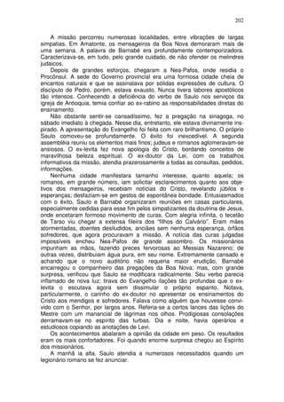 202

     A missão percorreu numerosas localidades, entre vibrações de largas
simpatias. Em Amatonte, os mensageiros da Boa Nova demoraram mais de
uma semana. A palavra de Barnabé era profundamente contemporizadora.
Caracterizava-se, em tudo, pelo grande cuidado, de não ofender os melindres
judaicos.
     Depois de grandes esforços, chegaram a Nea-Pafos, onde residia o
Procônsul. A sede do Governo provincial era uma formosa cidade cheia de
encantos naturais e que se assinalava por sólidas expressões de cultura. O
discípulo de Pedro, porém, estava exausto. Nunca tivera labores apostólicos
tão intensos. Conhecendo a deficiência do verbo de Saulo nos serviços da
igreja de Antioquia, temia confiar ao ex-rabino as responsabilidades diretas do
ensinamento.
     Não obstante sentir-se cansadíssimo, fez a pregação na sinagoga, no
sábado imediato à chegada. Nesse dia, entretanto, ele estava divinamente ins-
pirado. A apresentação do Evangelho foi feita com raro brilhantismo. O próprio
Saulo comoveu-se profundamente. O êxito foi inexcedível. A segunda
assembléia reuniu os elementos mais finos; judeus e romanos aglomeravam-se
ansiosos. O ex-levita fez nova apologia do Cristo, bordando conceitos de
maravilhosa beleza espiritual. O ex-doutor da Lei, com os trabalhos
informativos da missão, atendia prazerosamente a todas as consultas, pedidos,
informações.
     Nenhuma cidade manifestara tamanho interesse, quanto aquela; os
romanos, em grande número, iam solicitar esclarecimentos quanto aos obje-
tivos dos mensageiros, recebiam notícias do Cristo, revelando júbilos e
esperanças; desfaziam-se em gestos de espontânea bondade. Entusiasmados
com o êxito, Saulo e Barnabé organizaram reuniões em casas particulares,
especialmente cedidas para esse fim pelos simpatizantes da doutrina de Jesus,
onde encetaram formoso movimento de curas. Com alegria infinita, o tecelão
de Tarso viu chegar a extensa fileira dos “filhos do Calvário”. Eram mães
atormentadas, doentes desiludidos, anciães sem nenhuma esperança, órfãos
sofredores, que agora procuravam a missão. A notícia das curas julgadas
impossíveis encheu Nea-Pafos de grande assombro. Os missionários
impunham as mãos, fazendo preces fervorosas ao Messias Nazareno; de
outras vezes, distribuiam água pura, em seu nome. Extremamente cansado e
achando que o novo auditório não requeria maior erudição, Barnabé
encarregou o companheiro das pregações da Boa Nova; mas, com grande
surpresa, verificou que Saulo se modificara radicalmente. Seu verbo parecia
inflamado de nova luz; tirava do Evangelho ilações tão profundas que o ex-
levita o escutava agora sem dissimular o próprio espanto. Notava,
particularmente, o carinho do ex-doutor no apresentar os ensinamentos do
Cristo aos mendigos e sofredores. Falava como alguém que houvesse convi-
vido com o Senhor, por largos anos. Referia-se a certos lances das lições do
Mestre com um manancial de lágrimas nos olhos. Prodigiosas consolações
derramavam-se no espírito das turbas. Dia e noite, havia operários e
estudiosos copiando as anotações de Levi.
     Os acontecimentos abalaram a opinião da cidade em peso. Os resultados
eram os mais confortadores. Foi quando enorme surpresa chegou ao Espírito
dos missionários.
     A manhã ia alta. Saulo atendia a numerosos necessitados quando um
legionário romano se fez anunciar.
 