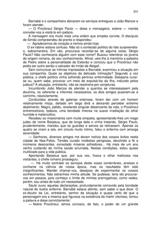 203

     Barnabé e o companheiro deixaram os serviços entregues a João Marcos e
foram atender.
     — O Procônsul Sérgio Paulo — disse o mensageiro, solene — manda
convidar-vos a visitá-lo em palácio.
     A mensagem era muito mais uma ordem que simples convite. O discípulo
de Simão compreendeu de pronto e respondeu:
   — Agradecemos de coração e iremos ainda hoje.
   O ex-rabino estava confuso. Não só o conteúdo político do fato surpreendia-
o, sobremaneira. Em vão, procurava recordar-se de alguma coisa. Sérgio
Paulo? Não conheceria alguém com esse nome? Buscou relembrar os jovens
de origem romana, do seu conhecimento. Afinal, veio-lhe à memória a palestra
de Pedro sobre a personalidade de Estevão e concluiu que o Procônsul não
podia ser outro senão o salvador do irmão de Abigail.
     Sem comunicar as íntimas impressões a Barnabé, examinou a situação em
sua companhia. Quais os objetivos da delicada íntimação? Segundo a voz
pública, o chefe político vinha sofrendo pertinaz enfermidade. Desejaria curar-
se ou, quem sabe, provocar um meio de expulsá-los da ilha, induzido pelos
judeus? A situação, entretanto, não se resolveria por conjeturas.
     Incumbindo João Marcos de atender a quantos se interessassem pela
doutrina, no referente a informes necessários, os dois amigos puseram-se a
caminho, resolutamente.
     Conduzidos através de galerias extensas, foram dar com um homem
relativamente moço, deitado em largo divã e deixando perceber extremo
abatimento. Magro, pálido, revelando singular desencanto da vida, o Procônsul
entremostrava, todavia, uma bondade imensa na suave irradiação do olhar
humilde e melancólico.
     Recebeu os missionários com muita simpatia, apresentando-lhes um mago
judeu de nome Barjesus, que de longa data o vinha tratando. Sérgio Paulo,
prudentemente, mandou que os guardas e servos se retirassem. Apenas os
quatro se viram a sós, em círculo muito íntimo, falou o enfermo com amarga
serenidade:
     — Senhores, diversos amigos me deram notícia dos vossos êxitos nesta
cidade de Nea-Pafos. Tendes curado moléstias perigosas, devolvido a fé a
inúmeros descrentes, consolado míseros sofredores... Há mais de um ano
venho cuidando de minha saúde arruinada. Nestas condições, estou quase
inutilizado para a vida pública.
     Apontando Barjesus que, por sua vez, fixava o olhar malicioso nos
visitantes, o chefe romano prosseguiu:
       — Há muito contratei os serviços deste vosso conterrâneo, ansioso e
confiante na ciência de nossa época, mas os resultados têm sido
insignificantes. Mandei chamar-vos, desejoso de experimentar os vossos
conhecimentos. Não estranheis minha atitude. Se pudesse, teria ido procurar-
vos em pessoa, pois conheço o limite de minhas prerrogativas; como vedes,
porém, sou antes de tudo um necessitado.
     Saulo ouviu aquelas declarações, profundamente comovido pela bondade
natural do ilustre enfermo. Barnabé estava atônito, sem saber o que dizer. O
ex-doutor da Lei, entretanto, senhor da situação e quase certo de que a
personagem era a mesma que figurava na existência do mártir vitorioso, tomou
a palavra e disse convictamente:
     — Nobre Procônsul, temos conosco, de fato, o poder de um grande
 