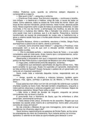 204

médico. Podemos curar, quando os enfermos estejam dispostos a
compreendê-lo e segui-lo.
     — Mas quem é ele? — perguntou o enfermo.
     — Chama-se Cristo Jesus. Sua fórmula é sagrada — continuava o tecelão,
com ênfase — e destina-se a medicar, antes de tudo, a causa de todos os
males. Como sabemos, todos os corpos da Terra terão de morrer. Assim, por
força de leis naturais inelutàveis, jamais teremos, neste mundo, absoluta saúde
física. Nosso organismo sofre a ação de todos os processos ambientes. O calor
incomoda, o frio nos faz tremer, a alimentação nos modifica, os atos da vida
determinam a mudança dos hábitos. Mas o Salvador nos ensina a procurar
uma saúde mais real e preciosa, que é a do espírito. Possuindo-a, teremos
transformado as causas de preocupação de nossa vida, e habilitamo-nos a
gozar a relativa saúde física que o mundo pode oferecer nas suas expressões
transitórias.
     Enquanto Barjesus, irônico e sorridente, escutava o Intróito, Sérgio Paulo
acompanhava a palavra do ex-rabino, atento e comovido:
     — Contudo, como encontrar esse médico? — perguntou o Procônsul, mais
preocupado com a cura do que com o elevado sentido metafísico das
observações ouvidas.
      — Ele é a bondade perfeita — esclareceu Saulo de Tarso — e sua ação
consoladora está em toda parte. Antes mesmo que o compreendamos, cerca-
nos com a expressão do seu amor infinito!...
     Observando o entusiasmo com que o missionário tarsense falava, o chefe
político de Nea-Pafos buscou a aprovação de Barjesus com olhar indagador.
     O mago judeu, evidenciando profundo desprezo, exclamou:
     — Julgávamos que estivésseis aparelhados de alguma ciência nova... Não
quero acreditar no que ouço. Acaso me supondes um ignorante, relativamente
ao falso profeta de Nazaré? Ousais franquear o palácio de um governador, em
nome de um miserável carpinteiro?
     Saulo mediu toda a extensão daquelas ironias, respondendo sem se
intimidar:
     — Amigo, quando eu afivelava a máscara farisaica, também assim
pensava; mas, agora, conheço a gloriosa luz do Mestre, o Filho do Deus
Vivo!...
     Essas palavras eram ditas num tom de convicção tão ardente que o próprio
charlatão israelita se fizera lívido. Barnabé também empalidecera, enquanto o
nobre patrício observava o ardoroso pregador com visível interesse. Depois de
angustiosa expectativa, Sérgio Paulo voltou a dizer:
     — Não tenho o direito de duvidar de ninguém, enquanto as provas
concludentes não me levem a fazê-lo.
     E procurando fixar a fisionomia de Saulo, que lhe enfrentava o olhar
perquiridor, serenamente continuou:
     — Falais desse Cristo Jesus, enchendo-me de assombro. Alegais que sua
bondade nos assiste antes mesmo de o conhecermos. Como obter uma prova
concreta de vossa afirmativa?
     Se não entendo o Messias de que sois mensageiros, como saber se sua
assistência me influenciou algum dia?
     Saulo lembrou repentinamente as palestras de Simão Pedro, ao lhe narrar
os antecedentes do mártir do Cristianismo. Num instante alinhou os mínimos
episódios. E valendo-se de todas as oportunidades para destacar o amor
 