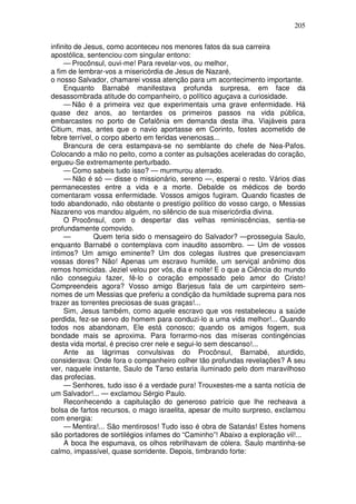 205

infinito de Jesus, como aconteceu nos menores fatos da sua carreira
apostólica, sentenciou com singular entono:
     — Procônsul, ouvi-me! Para revelar-vos, ou melhor,
a fim de lembrar-vos a misericórdia de Jesus de Nazaré,
o nosso Salvador, chamarei vossa atenção para um acontecimento importante.
     Enquanto Barnabé manifestava profunda surpresa, em face da
desassombrada atitude do companheiro, o político aguçava a curiosidade.
     — Não é a primeira vez que experimentais uma grave enfermidade. Há
quase dez anos, ao tentardes os primeiros passos na vida pública,
embarcastes no porto de Cefalônia em demanda desta ilha. Viajáveis para
Citium, mas, antes que o navio aportasse em Corinto, fostes acometido de
febre terrível, o corpo aberto em feridas venenosas...
     Brancura de cera estampava-se no semblante do chefe de Nea-Pafos.
Colocando a mão no peito, como a conter as pulsações aceleradas do coração,
ergueu-Se extremamente perturbado.
     — Como sabeis tudo isso? — murmurou aterrado.
     — Não é só — disse o missionário, sereno —, esperai o resto. Vários dias
permanecestes entre a vida e a morte. Debalde os médicos de bordo
comentaram vossa enfermidade. Vossos amigos fugiram. Quando ficastes de
todo abandonado, não obstante o prestígio político do vosso cargo, o Messias
Nazareno vos mandou alguém, no silêncio de sua misericórdia divina.
     O Procônsul, com o despertar das velhas reminiscências, sentia-se
profundamente comovido.
     —         Quem teria sido o mensageiro do Salvador? —prosseguia Saulo,
enquanto Barnabé o contemplava com inaudito assombro. — Um de vossos
íntimos? Um amigo eminente? Um dos colegas ilustres que presenciavam
vossas dores? Não! Apenas um escravo humilde, um serviçal anônimo dos
remos homicidas. Jeziel velou por vós, dia e noite! E o que a Ciência do mundo
não conseguiu fazer, fê-lo o coração empossado pelo amor do Cristo!
Compreendeis agora? Vosso amigo Barjesus fala de um carpinteiro sem-
nomes de um Messias que preferiu a condição da humildade suprema para nos
trazer as torrentes preciosas de suas graças!...
     Sim, Jesus também, como aquele escravo que vos restabeleceu a saúde
perdida, fez-se servo do homem para conduzi-lo a uma vida melhor!... Quando
todos nos abandonam, Ele está conosco; quando os amigos fogem, sua
bondade mais se aproxima. Para forrarmo-nos das míseras contingéncias
desta vida mortal, é preciso crer nele e segui-lo sem descanso!...
     Ante as lágrimas convulsivas do Procônsul, Barnabé, aturdido,
considerava: Onde fora o companheiro colher tão profundas revelações? A seu
ver, naquele instante, Saulo de Tarso estaria iluminado pelo dom maravilhoso
das profecias.
     — Senhores, tudo isso é a verdade pura! Trouxestes-me a santa notícia de
um Salvador!... — exclamou Sérgio Paulo.
     Reconhecendo a capitulação do generoso patrício que lhe recheava a
bolsa de fartos recursos, o mago israelita, apesar de muito surpreso, exclamou
com energia:
     — Mentira!... São mentirosos! Tudo isso é obra de Satanás! Estes homens
são portadores de sortilégios infames do “Caminho”! Abaixo a exploração vil!...
     A boca lhe espumava, os olhos rebrilhavam de cólera. Saulo mantinha-se
calmo, impassível, quase sorridente. Depois, timbrando forte:
 