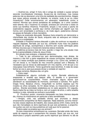 206

     — Acalmai-vos, amigo! A fúria não é amiga da verdade e quase sempre
esconde inconfessáveis interesses. Acusai-nos de mentirosos, mas nossas
palavras não se desviaram uma linha da realidade dos acontecimentos. Alegais
que nosso esforço procede de Satanás, no entanto, onde já se viu maior
incoerência? Onde encontraríamos um adversário trabalhando contra si
mesmo? Afirmais que somos portadores de sortilégios; se o amor constitui
esse talismã, nós o trazemos no coração, ansiosos por comunicar a todos os
seres sua benéfica influência. Finalmente, lançais a nós outros a pecha de
exploradores sagazes, quando aqui viemos chamados por alguém que nos
honrou com sinceridade e confiança e, de modo algum, poderíamos oferecer
as graças do Salvador a título mercatório.
     Seguiu-se acalorada discussão: Barjesus fazia empenho em demonstrar a
inferioridade dos intuitos de Saulo, enquanto este se esforçava em timbrar
nobreza e e cordialidade.
     Embalde o Procônsul tentava dissuadir o judeu de continuar na requesta e
naquele diapasão. Barnabé, por sua vez, confiando muito mais nos poderes
espirituais do amigo, acompanhava o discrime sem ocultar admiração pelos
infinitos recursos que o missionário tarsense estava revelando.
     A polêmica já durava mais de hora, quando o mago fez uma alusão mais
ferina à personalidade e feitos de Jesus-Cristo.
     Em atitude mais enérgica, o Apóstolo sentenciou:
     — Tudo fiz por convencer-vos sem demonstrações mais diretas, de
maneira a não ferir a parte respeitável de vossas convicções; todavia, estais
cego e é nessa condição que podereis enxergar a luz. Como vós, também já
vivi em trevas e, no instante do meu encontro pessoal com o Messias, foi
necessário que as trevas se adensassem em meu espírito, a fim de que a luz
ressurgisse mais brilhante. Tereis igualmente esse benefício. A visão do corpo
fechar-se-vos-á, para que possais divisar a verdade em espírito!.
     Nesse comenos, Barjesus deu um grito.
     — Estou cego!
     Estabeleceu-se alguma confusão no recinto. Barnabé adiantou-se,
amparando o israelita que tateava aflito. O tecelão e o governador
aproximaram-se surpreendidos. Foram chamados alguns servos que
atenderam as necessidades do momento, carinhosos e solícitos. Por quatro
longas horas, Barjesus chorou, mergulhado na sombra espessa que lhe
invadira os olhos cansados. Ao fim desse tempo, os missionários oraram de
joelhos... Branda serenidade estabeleceu-se no vasto aposento. Em seguida,
Saulo impôs-lhe as mãos na fronte e, com um suspiro de alívio, o velho israelita
recobrou a vista, retirando-se confuso e sucumbido.
       O Procônsul, porém, vivamente interessado nos fatos intensos daquele
dia, chamou os missionários em particular e falou sensibilizado:
     — Amigos, creio nas verdades divinas que anunciais e desejo
sinceramente compartilhar do Reino esperado. Nada obstante, conviria inteirar-
me dos vossos objetivos de trabalho, dos vossos planos enfim. Estou ciente de
que não mercadejais os dons espirituais de que sois portadores, e proponho-
me auxiliar-vos com os meus préstimos em tudo que me for possível.
     Poderia saber os projetos que vos animam?
     Os dois missionários entreolharam-se, surpresos. Barnabé ainda não havia
saído do espanto que o companheiro lhe causara. Saulo, por sua vez, mal
dissimulava o próprio assombro pelo auxílio espiritual que obtivera no afã de
 