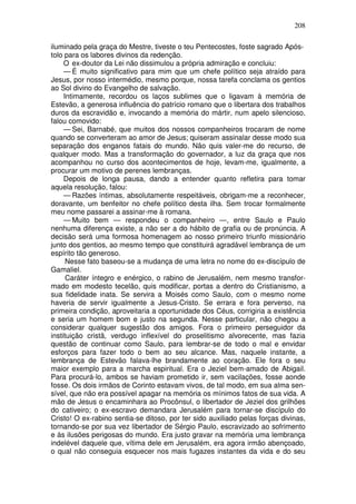 208

iluminado pela graça do Mestre, tiveste o teu Pentecostes, foste sagrado Após-
tolo para os labores divinos da redenção.
     O ex-doutor da Lei não dissimulou a própria admiração e concluiu:
     — É muito significativo para mim que um chefe político seja atraído para
Jesus, por nosso intermédio, mesmo porque, nossa tarefa conclama os gentios
ao Sol divino do Evangelho de salvação.
     Intimamente, recordou os laços sublimes que o ligavam à memória de
Estevão, a generosa influência do patrício romano que o libertara dos trabalhos
duros da escravidão e, invocando a memória do mártir, num apelo silencioso,
falou comovido:
     — Sei, Barnabé, que muitos dos nossos companheiros trocaram de nome
quando se converteram ao amor de Jesus; quiseram assinalar desse modo sua
separação dos enganos fatais do mundo. Não quis valer-me do recurso, de
qualquer modo. Mas a transformação do governador, a luz da graça que nos
acompanhou no curso dos acontecimentos de hoje, levam-me, igualmente, a
procurar um motivo de perenes lembranças.
     Depois de longa pausa, dando a entender quanto refletira para tomar
aquela resolução, falou:
     — Razões íntimas, absolutamente respeitáveis, obrigam-me a reconhecer,
doravante, um benfeitor no chefe político desta ilha. Sem trocar formalmente
meu nome passarei a assinar-me à romana.
     — Muito bem — respondeu o companheiro —, entre Saulo e Paulo
nenhuma diferença existe, a não ser a do hábito de grafia ou de pronúncia. A
decisão será uma formosa homenagem ao nosso primeiro triunfo missionário
junto dos gentios, ao mesmo tempo que constituirá agradável lembrança de um
espírito tão generoso.
      Nesse fato baseou-se a mudança de uma letra no nome do ex-discípulo de
Gamaliel.
      Caráter íntegro e enérgico, o rabino de Jerusalém, nem mesmo transfor-
mado em modesto tecelão, quis modificar, portas a dentro do Cristianismo, a
sua fidelidade inata. Se servira a Moisés como Saulo, com o mesmo nome
haveria de servir igualmente a Jesus-Cristo. Se errara e fora perverso, na
primeira condição, aproveitaria a oportunidade dos Céus, corrigiria a existência
e seria um homem bom e justo na segunda. Nesse particular, não chegou a
considerar qualquer sugestão dos amigos. Fora o primeiro perseguidor da
instituição cristã, verdugo inflexível do proselitismo alvorecente, mas fazia
questão de continuar como Saulo, para lembrar-se de todo o mal e envidar
esforços para fazer todo o bem ao seu alcance. Mas, naquele instante, a
lembrança de Estevão falava-lhe brandamente ao coração. Ele fora o seu
maior exemplo para a marcha espiritual. Era o Jeziel bem-amado de Abigail.
Para procurá-lo, ambos se haviam prometido ir, sem vacilações, fosse aonde
fosse. Os dois irmãos de Corinto estavam vivos, de tal modo, em sua alma sen-
sível, que não era possível apagar na memória os mínimos fatos de sua vida. A
mão de Jesus o encaminhara ao Procônsul, o libertador de Jeziel dos grilhões
do cativeiro; o ex-escravo demandara Jerusalém para tornar-se discípulo do
Cristo! O ex-rabino sentia-se ditoso, por ter sido auxiliado pelas forças divinas,
tornando-se por sua vez libertador de Sérgio Paulo, escravizado ao sofrimento
e às ilusões perigosas do mundo. Era justo gravar na memória uma lembrança
indelével daquele que, vítima dele em Jerusalém, era agora irmão abençoado,
o qual não conseguia esquecer nos mais fugazes instantes da vida e do seu
 