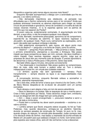 213

Alexandria e organizar pelo menos alguns recursos mais fáceis?
     Enquanto Barnabé acompanhava o diálogo com a serenidade que lhe era
peculiar, o ex-rabino continuou:
     — Dás demasiada importância aos obstáculos. Já pensaste nas
dificuldades que o Senhor certamente venceu para vir ter conosco? Ainda que
pudesse atravessar livremente os abismos espirituais para chegar ao nosso
círculo de perversidade e ignorância, temos de considerar a muralha de lodo de
nossas viscerais misérias... E tu te espantas apenas com os palmos de
caminho que nos separam da Pisídia?
     O jovem calou-se, evidentemente contrariado. A argumentação era forte
demais, a seus olhos, e não lhe ensejava qualquer nova objeção.
     Á noite, Barnabé, visivelmente preocupado, aproximou-se do companheiro,
expondo-lhe as intenções do sobrinho. O rapaz resolvera regressar a
Jerusalém, de qualquer modo. Paulo ouviu calmamente as explicações, como
quem não podia opor qualquer embargo à decisão.
     — Não poderíamos acompanhá-lo, pelo menos, até algum ponto mais
próximo do destino? — perguntou o ex-levita de Chipre, como tio solícito.
     — Destino? — perguntou Paulo admirado. — Mas já temos o nosso. Desde
o primeiro entendimento, planejamos a excursão a Antioquia. Não posso
impedir que faças companhia ao rapaz; por mim, contudo, não devo modificar o
roteiro traçado. Caso resolvas regressar, seguirei sozinho. Julgo que as
empresas de Jesus têm seu momento justo de atuação. Ë preciso aproveitá-lo.
Se deixarmos a visita à Pisídia para o mês próximo, talvez seja tarde.
     Barnabé refletiu alguns minutos, retrucando convictamente:
     — Tua observação é incontestável. Não posso quebrar os compromissos.
Além do mais, João está homem e poderá voltar só. Tem o dinheiro
indispensável a esse fim, em virtude dos cuidados maternos.
     — O dinheiro quando não bem aproveitado — rematou Paulo
tranqüilamente — sempre dissolve os laços e as responsabilidades mais
santas.
     A conversação terminou, enquanto Barnabé voltava a aconselhar o
sobrinho, altamente impressionado.
     Daí a dois dias, antes de tomar a barca que o levaria à foz do Cestro, o filho
de Maria Marcos despedia-se do ex-doutor de Jerusalém com um sorriso
contrafeito.
     Paulo abraçou-o sem alegria e falou em tom de serena advertência:
     — Deus te abençoe e te proteja. Não te esqueças de que a marcha para o
Cristo é feita igualmente por fileiras. Todos devemos chegar bem; entretanto,
os que se desgarram têm de chegar bem por conta própria.
     — Sim — disse o jovem envergonhado —, procurarei trabalhar e servir a
Deus, de toda a minha alma.
     — Fazes bem e cumprirás teu dever assim procedendo — exclamou o ex-
rabino convicto.
     — Lembra sempre que David, enquanto esteve ocupado, foi fiel ao Todo-
Poderoso, mas, quando descansou, entregou-se ao adultério; Salomão,
durante os serviços pesados da construção do Templo, foi puro na fé, mas,
quando chegou ao repouso, foi vencido pela devassidão; Judas começou bem
e foi discípulo direto do Senhor, mas bastou a impressão da triunfal entrada do
Mestre em Jerusalém para que cedesse à traição e à morte. Com tantos exem-
plos expostos aos nossos olhos, será útil não venhamos nunca a descansar.
 