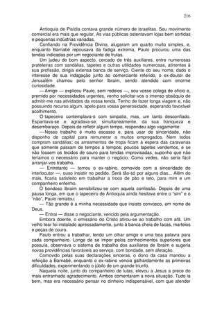 216

     Antioquia de Pisídia contava grande número de israelitas. Seu movimento
comercial era mais que regular, As vias públicas ostentavam lojas bem sortidas
e pequenas indústrias variadas.
     Confiando na Providência Divina, alugaram um quarto muito simples, e,
enquanto Barnabé repousava da fadiga extrema, Paulo procurou uma das
tendas indicadas por um negociante de frutas.
     Um judeu de bom aspecto, cercado de três auxiliares, entre numerosas
prateleiras com sandálias, tapetes e outras utilidades numerosas, atinentes à
sua profissão, dirigia extensa banca de serviço. Ciente do seu nome, dado o
interesse de sua indagação junto ao comerciante referido, o ex-doutor de
Jerusalém chamou pelo senhor Ibraim, sendo atendido com enorme
curiosidade.
     — Amigo — explicou Paulo, sem rodeios —, sou vosso colega de ofício e,
premido por necessidades urgentes, venho solicitar-vos o imenso obséquio de
admitir-me nas atividades da vossa tenda. Tenho de fazer longa viagem e, não
possuindo recurso algum, apelo para vossa generosidade, esperando favorável
acolhimento.
     O tapeceiro contemplava-o com simpatia, mas, um tanto desconfiado.
Espantava-se e agradava-se, simultaneamente, da sua franqueza e
desembaraço. Depois de refletir algum tempo, respondeu algo vagamente:
     — Nosso trabalho é muito escasso e, para usar de sinceridade, não
disponho de capital para remunerar a muitos empregados. Nem todos
compram sandálias; os arreamentos de tropa ficam à espera das caravanas
que somente passam de tempos a tempos; poucos tapetes vendemos, e se
não fossem os tecidos de couro para tendas improvisadas, suponho que não
teríamos o necessário para manter o negócio. Como vedes, não seria fácil
arranjar-vos trabalho.
     — Entretanto — tornou o ex-rabino, comovido com a sinceridade do
interlocutor —, ouso insistir no pedido. Será tão-só por alguns dias... Além do
mais, ficaria satisfeito em trabalhar a troco de pão e teto, para mim e um
companheiro enfermo.
     O bondoso Ibraim sensibilizou-se com aquela confissão. Depois de uma
pausa longa, em que o tapeceiro de Antioquia ainda hesitava entre o “sim” e o
“não”, Paulo rematou:
     — Tão grande é a minha necessidade que insisto convosco, em nome de
Deus.
     — Entrai — disse o negociante, vencido pela argumentação.
     Embora doente, o emissário do Cristo atirou-se ao trabalho com afã. Um
velho tear foi instalado apressadamente, junto à banca cheia de facas, martelos
e peças de couro.
     Paulo entrou a trabalhar, tendo um olhar amigo e uma boa palavra para
cada companheiro. Longe de se impor pelos conhecimentos superiores que
possuía, observava o sistema de trabalho dos auxiliares de Ibraim e sugeria
novas providências favoráveis ao serviço, com bondade, sem afetação.
     Comovido pelas suas declarações sinceras, o dono da casa mandou a
refeição a Barnabé, enquanto o ex-rabino vencia galhardamente as primeiras
dificuldades, experimentando o júbilo de um grande triunfo.
     Naquela noite, junto do companheiro de lutas, elevou a Jesus a prece do
mais entranhado agradecimento. Ambos comentaram a nova situação. Tudo ia
bem, mas era necessário pensar no dinheiro indispensável, com que atender
 