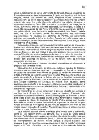 218

oleiro restabeleceram-se com a intervenção de Barnabé. Os dois emissários do
Evangelho ganharam logo muito conceito. A gente simples vinha solicitar-lhes
orações, cópias dos ensinos de Jesus, enquanto muitos enfermos se
restabeleciam. Se o bem estava crescendo, a animosidade contra eles também
crescia, da parte dos mais altamente colocados na cidade. Iniciou-se o
movimento contrário ao Cristo. Não obstante a continuidade das pregações de
Paulo, aumentava, entre os israelitas poderosos, a perseguição, o apodo e a
ironia. Os mensageiros da Boa Nova, entretanto, não desanimaram. Conforta-
dos pelos mais sinceros, fundaram a igreja na casa de Ibraim. Quando tudo ia
bem, eis que o ex-rabino, ainda em conseqüência das vicissitudes
experimentadas na travessia dos pântanos da Panfília, cai gravemente
enfermo, preocupando a todos os irmãos. Durante um mês, esteve sob a
influência maligna de uma febre devoradora. Barnabé e os novos amigos foram
inexcedíveis em cuidados.
     Explorando o incidente, os inimigos do Evangelho puseram-se em campo,
ironizando a situação. Havia mais de três meses que os dois anunciavam o
novo Reino, reformavam as noções religiosas do povo, curavam as moléstias
mais pertinazes e, por que motivo o poderoso pregador não se curava a si
mesmo? Fervilhavam, assim, os ditos mordazes e os conceitos deprimentes.
     Os confrades, entretanto, foram de uma dedicação sem limites. Paulo foi
tratado com extremos de ternura, no lar de Ibraim, como se houvesse
encontrado um novo lar.
     Após a convalescença, o desassombrado tecelão voltou mais alvissareiro à
pregação das verdades novas.
     Observando-lhe a coragem, os elementos judaicos, ralados de despeito,
tramaram sua expulsão sem qualquer condescendência. Por vários meses o
ex-doutor de Jerusalém lutou contra os golpes do farisaísmo dominante na
cidade, mantendo-se superior a calúnias e insultos. Mas, quando revelava seu
poder de resolução e firmeza de ânimo, eis que os israelitas descontentes
ameaçam Ibraim e Eustáquio com a supressão de regalias e banimento. Os
dois antigos habitantes de Antioquia de Pisídia eram acusados como
partidários da revolução e da desordem. Altamente comovidos, receberam a
notificação de que somente a retirada de Paulo e Barnabé poderia salvá-los do
cárcere e da flagelação.
     Os missionários de Jesus consideram a penosa situação dos amigos e
resolvem partir. Ibraim tem os olhos rasos de lágrimas. Eustáquio não
consegue esconder o abatimento. Ante as interrogações de Barnabé, o ex-ra-
bino expõe o plano das atividades futuras. Demandariam Icônio. Pregariam ali
as verdades de Deus. O discípulo de Simão Pedro aprova sem hesitar.
Reunindo os irmãos em noite memorável para quantos lhe viveram as pro-
fundas emoções, os mensageiros da Boa Nova se despedem. Por mais de oito
meses haviam ensinado o Evangelho. Afrontaram zombarias e apodos, haviam
conhecido provações bem amargas.
     Seus labores estavam sendo premiados pelo mundo com o banimento,
como se eles fossem criminosos comuns, mas a igreja do Cristo estava
fundada. Paulo falou nisso, quase com orgulho, não obstante as lágrimas que
lhe rolavam dos olhos. Os novos discípulos do Mestre não deveriam estranhar
as incompreensões do mundo, mesmo porque, o próprio Salvador não
escapara à cruz da ignomínia, acrescentando que a palavra “cristão” significava
seguidor do Cristo. Para descobrir e conhecer as sublimidades do Reino de
 