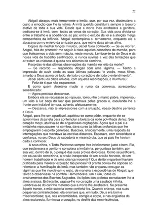 22

    Abigail abraçou mais ternamente o irmão, que, por sua vez, dissimulava a
custo a emoção que lhe ia nalma. A irmã querida constituíra sempre o tesouro
afetivo de toda a sua vida. Desde que a morte lhes arrebatara a genitora,
dedicara-se à irmã, com todas as veras do coração. Sua vida pura dividia-se
entre o trabalho e a obediência ao pai; entre o estudo da lei e a afeição meiga
companheira da infância. Abigail contemplava-o. ternamente, enquanto ele a
abraçava com o enlevo da amizade pura, que reúne duas almas afins.
    Depois de meditar longos minutos, Jeziel falou comovido: — Se eu morrer,
Abigail, hás de prometer-me seguir à risca aqueles conselhos da mamãe, para
que tivéssemos a vida sem mácula, neste mundo. Lembrar-te-ás de Deus e da
nossa vida de trabalho santificador, e nunca ouvirás a voz das tentações que
arrastam as criaturas à queda nos abismos do caminho.
    Recordas-te das últimas observações da mamãe no leito da morte?
    — Se recordo — respondeu Abigail com uma lágrima. — Tenho a
impressão de ouvir ainda as suas últimas palavras: “e vocês, meus filhos,
amarão a Deus acima de tudo, de todo o coração e de todo o entendimento”.
    Jeziel sentiu os olhos úmidos, com aquelas recordações, e murmurou:
    — Feliz de ti que não esqueceste.
    E como quem desejava mudar o rumo da conversa, acrescentou
sensibilizado:
    — Agora precisas descansar.
    Embora ela se recusasse ao repouso, tomou-lhe o manto pobre, improvisou
um leito à luz baça do luar que penetrava pelas grades e, osculando-lhe a
fronte com indizível ternura, advertiu afetuosamente:
    — Descansa, não te impressiones com a situação, nosso destino pertence
a Deus.
Abigail, para lhe ser agradável, aquietou-se como pôde, enquanto ele se
aproximava da janela para contemplar a beleza da noite polvilhada de luz. Seu
coração moço, atufava-se de angustiosas cogitações. Agora que o pai e a
irmãzinha repousavam na sombra, dava curso às idéias profundas que lhe
empolgavam o espírito generoso. Buscava, ansiosamente, uma resposta às
interrogações que mandava às estrelas distantes. Esperava, com sinceridade e
confiança, no seu Deus de sabedoria e misericórdia, que os pais lhe haviam
dado a conhecer.
     A seus olhos, o Todo-Poderoso sempre fora infinitamente justo e bom. Ele,
que esclarecera o genitor e consolara a irmãzinha, perguntava também, por
sua vez, dentro de si, o porquê das suas provas dolorosas. Como se justificava,
por causa tão comezinha, a prisão inesperada de um ancião honesto, de um
homem trabalhador e de uma criança inocente? Que delito irreparável haviam
praticado para merecer expiação tão penosa? O pranto correu-lhe copioso ao
relembrar a humilhação da irmã, mas também não procurou enxugar as
lágrimas que lhe inundavam o rosto, de maneira a escondê-las de Abigail, que
talvez o observasse na sombra. Rememorava, um a um, todos os
ensinamentos dos Escritos Sagrados. As lições dos profetas consolavam-lhe a
alma ansiosa. Entretanto, vagava-lhe no coração uma saudade infinita.
Lembrava-se do carinho materno que a morte lhe arrebatara. Se presente
àquele transe, a mãe saberia como confortá-los. Quando criança, nas suas
pequenas contrariedades, ela ensinava que, em tudo, Deus era bom e
misericordioso; que, nas enfermidades, corrigia o corpo, e nas angústias da
alma esclarecia, iluminava o coração; no desfile das reminiscências,
 