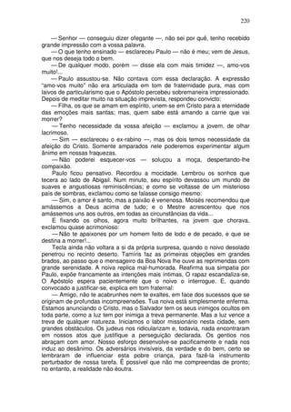 220

    — Senhor — conseguiu dizer ofegante —, não sei por quê, tenho recebido
grande impressão com a vossa palavra.
    — O que tenho ensinado — esclareceu Paulo — não é meu; vem de Jesus,
que nos deseja todo o bem.
    — De qualquer modo, porém — disse ela com mais timidez —, amo-vos
muito!...
    — Paulo assustou-se. Não contava com essa declaração. A expressão
“amo-vos muito” não era articulada em tom de fraternidade pura, mas com
laivos de particularismo que o Apóstolo percebeu sobremaneira impressionado.
Depois de meditar muito na situação imprevista, respondeu convicto:
    — Filha, os que se amam em espírito, unem-se em Cristo para a eternidade
das emoções mais santas; mas, quem sabe está amando a carne que vai
morrer?
     — Tenho necessidade da vossa afeição — exclamou a jovem, de olhar
lacrimoso.
     — Sim — esclareceu o ex-rabino —, mas os dois temos necessidade da
afeição do Cristo. Somente amparados nele poderemos experimentar algum
ânimo em nossas fraquezas.
     — Não poderei esquecer-vos — soluçou a moça, despertando-lhe
compaixão.
     Paulo ficou pensativo. Recordou a mocidade. Lembrou os sonhos que
tecera ao lado de Abigail. Num minuto, seu espírito devassou um mundo de
suaves e angustiosas reminiscências; e como se voltasse de um misterioso
país de sombras, exclamou como se falasse consigo mesmo:
     — Sim, o amor é santo, mas a paixão é venenosa. Moisés recomendou que
amássemos a Deus acima de tudo; e o Mestre acrescentou que nos
amássemos uns aos outros, em todas as circunstâncias da vida...
     E fixando os olhos, agora muito brilhantes, na jovem que chorava,
exclamou quase acrimonioso:
     — Não te apaixones por um homem feito de lodo e de pecado, e que se
destina a morrer!...
     Tecla ainda não voltara a si da própria surpresa, quando o noivo desolado
penetrou no recinto deserto. Tamíris faz as primeiras objeções em grandes
brados, ao passo que o mensageiro da Boa Nova lhe ouve as reprimendas com
grande serenidade. A noiva replica mal-humorada. Reafirma sua simpatia por
Paulo, expõe francamente as intenções mais íntimas, O rapaz escandaliza-se,
O Apóstolo espera pacientemente que o noivo o interrogue. E, quando
convocado a justificar-se, explica em tom fraternal:
     — Amigo, não te acabrunhes nem te exaltes, em face dos sucessos que se
originam de profundas incompreensões. Tua noiva está simplesmente enferma.
Estamos anunciando o Cristo, mas o Salvador tem os seus inimigos ocultos em
toda parte, como a luz tem por inimiga a treva permanente. Mas a luz vence a
treva de qualquer natureza. Iniciamos o labor missionário nesta cidade, sem
grandes obstáculos. Os judeus nos ridicularizam e, todavia, nada encontraram
em nossos atos que justifique a perseguição declarada. Os gentios nos
abraçam com amor. Nosso esforço desenvolve-se pacificamente e nada nos
induz ao desânimo. Os adversários invisíveis, da verdade e do bem, certo se
lembraram de influenciar esta pobre criança, para fazê-la instrumento
perturbador de nossa tarefa. Ë possível que não me compreendas de pronto;
no entanto, a realidade não éoutra.
 