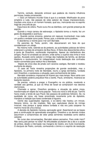 221

    Tamíris, contudo, deixando entrever que padecia da mesma influência
perniciosa, bradou enraivecido:
    — Sois um feiticeiro imundo! Esta é que é a verdade. Mistificador do povo
simplório e rude, não passais de reles sedutor de moças impressionáveis.
Insultais uma viúva e um homem honesto, qual sou, insinuando-vos no espírito
frágil de uma órfã de pai.
    Espumava de cólera. Paulo ouviu-lhe as diatribes, com grande presença de
espírito.
    Quando o moço cansou de esbravejar, o Apóstolo tomou o manto, fez um
gesto de despedida e acentuou:
    — Quando somos sinceros, estamos em repouso invulnerável; mas cada
um aceita a verdade como pode. Pensa, pois, e entende como puderes.
    E abandonou o recinto para ir ter com Barnabé.
    Os parentes de Tecla, porém, não descansaram em face do que
consideravam um ultraje.
    Na mesma noite, valendo-se do pretexto, as autoridades judaicas de Icômo
ordenaram a prisão do emissário da Boa Nova. A fileira dos descontentes afluiu
à porta de Onesíforo, vociferando impropérios. Apesar da interferência dos
amigos, Paulo foi arrastado ao cárcere, onde sofreu o suplício dos trinta e nove
açoites. Acusado como sedutor e inimigo das tradições da família, ao demais
blasfemo e revolucionário, foi indispensável muita dedicação dos confrades
recém-convertidos para restituir-lhe a liberdade.
     Depois de cinco dias de prisão com severos castigos, Barnabé o recebeu
exultante de alegria.
     O caso de Tecla revestira proporções de grande escândalo, mas o
Apóstolo, na primeira noite de liberdade, reuniu a igreja doméstica, fundada
com Onesíforo, e esclareceu a situação, para conhecimento de todos.
    Barnabé considerou impossível ali ficarem por mais tempo. Novo atrito com
as autoridades poderia prejudicar-lhes a tarefa. Paulo, entretanto, mostrava-se
bastante resoluto.
    Se preciso, voltaria a pregar o Evangelho na via pública, revelando a
verdade aos gentios, já que os filhos de Israel se compraziam nos desvios
clamorosos.
    Chamado a opinar, Onesíforo ponderou a situação da pobre moça,
transformada em objeto da ironia popular. Tecla era noiva e órfã de pai. Tamíris
havia criado a lenda de que Paulo não passava de poderoso feiticeiro. Se, na
qualidade de noiva, ela fosse encontrada novamente junto do Apóstolo,
mandava a tradição que fosse condenada à fogueira.
    Ciente das superstições regionais, o ex-rabino não hesitou um minuto.
Deixaria Icônio, no dia imediato. Não que capitulasse diante do inimigo
invisível, mas porque a igreja estava fundada e não era justo cooperar no
martírio moral de uma criança.
    A decisão do Apóstolo mereceu aprovação geral. Assentaram-se as bases
para a continuação do aprendizado evangélico. Onesiforo e os demais irmãos
assumiram o compromisso de velar pelas sementes recebidas como dádiva
celestial.
    No curso das conversações, Barnabé estava pensativo. Para onde iriam?
Não seria justo pensar na volta? As dificuldades avultavam dia a dia e a saúde
de ambos, desde a internação nas margens do Cestro, era muito inconstante,
O discípulo de Pedro, contudo, conhecendo o ânimo e o espírito de resolução
 