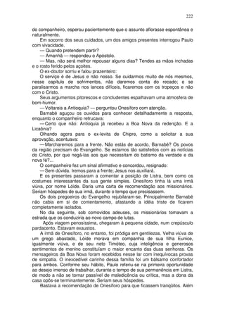 222

do companheiro, esperou pacientemente que o assunto aflorasse espontânea e
naturalmente.
    Em socorro dos seus cuidados, um dos amigos presentes interrogou Paulo
com vivacidade.
    — Quando pretendem partir?
    — Amanhã — respondeu o Apóstolo.
    — Mas, não será melhor repousar alguns dias? Tendes as mãos inchadas
e o rosto ferido pelos açoites.
    O ex-doutor sorriu e falou prazenteiro:
    O serviço é de Jesus e não nosso. Se cuidarmos muito de nós mesmos,
nesse capítulo de sofrimentos, não daremos conta do recado; e se
paralisarmos a marcha nos lances difíceis, ficaremos com os tropeços e não
com o Cristo.
    Seus argumentos pitorescos e concludentes espalhavam uma atmosfera de
bom-humor.
    — Voltareis a Antioquia? — perguntou Onesíforo com atenção.
    Barnabé aguçou os ouvidos para conhecer detalhadamente a resposta,
enquanto o companheiro retrucava:
    — Certo que não: Antioquia já recebeu a Boa Nova da redenção. E a
Licaônia?
    Olhando agora para o ex-levita de Chipre, como a solicitar a sua
aprovação, acentuava:
    — Marcharemos para a frente. Não estás de acordo, Barnabé? Os povos
da região precisam do Evangelho. Se estamos tão satisfeitos com as notícias
do Cristo, por que negá-las aos que necessitam do batismo da verdade e da
nova fé?...
    O companheiro fez um sinal afirmativo e concordou, resignado:
    — Sem dúvida. Iremos para a frente; Jesus nos auxiliará.
    E os presentes passaram a comentar a posição de Listra, bem como os
costumes interessantes da sua gente simples. Onesíforo tinha lá uma irmã
viúva, por nome Lóide. Daria uma carta de recomendação aos missionários.
Seriam hóspedes de sua irmã, durante o tempo que precisassem.
    Os dois pregoeiros do Evangelho rejubilaram-se. Principalmente Barnabé
não cabia em si de contentamento, afastando a idéia triste de ficarem
completamente isolados.
    No dia seguinte, sob comovidos adeuses, os missionários tomavam a
estrada que os conduziria ao novo campo de lutas.
      Após viagem penosíssima, chegaram à pequena cidade, num crepúsculo
pardacento. Estavam exaustos.
    A irmã de Onesíforo, no entanto, foi pródiga em gentilezas. Velha viúva de
um grego abastado, Lóide morava em companhia de sua filha Eunice,
igualmente viúva, e de seu neto Timóteo, cuja inteligência e generosos
sentimentos de menino constituíam o maior encanto das duas senhoras. Os
mensageiros da Boa Nova foram recebidos nesse lar com inequívocas provas
de simpatia. O inexcedível carinho dessa família foi um bálsamo confortador
para ambos. Conforme seu hábito, Paulo referiu-se na primeira oportunidade
ao desejo imenso de trabalhar, durante o tempo de sua permanência em Listra,
de modo a não se tornar passível de maledicência ou crítica, mas a dona da
casa opôs-se terminantemente. Seriam seus hóspedes.
    Bastava a recomendação de Onesíforo para que ficassem tranqüilos. Além
 