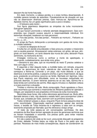 226

desciam-lhe da fronte fraturada.
     Em dado momento, a cabeça pendeu e o corpo tombou desamparado. A
multidão parecia tomada de assombro. Prevalecendo-se da situação em que
não se observavam diretrizes prévias, Gaio insinuou-se. Aproximou-se do
Apóstolo inerme, fez um gesto significativo para o povo e bradou:
     — O feiticeiro está morto!...
     Sua figura gigantesca despertara as simpatias da turba inconsciente.
Estrugiram aplausos.
     Os que haviam promovido o nefando atentado desapareceram. Gaio com-
preendeu que ninguém ousava assumir a responsabilidade individual. Em
estranhas vibrações, bradavam os mais perversos:
     — Fora das portas.. fora das portas!... Feiticeiro ao monturo!... Feiticeiro ao
montu...u...ro!...
     O amigo de Paulo, disfarçando a comiseração com gestos de ironia, falou
à multidão satisfeita:
     — Levarei os despojos do bruxo!
     A turba fez um alarido ensurdecedor e Gaio procurou arrastar o missionário
com a cautela possível. Atravessaram vielas extensas, em gritos, até que, atin-
gindo um local deserto, um tanto distante dos muros de Listra, deixaram Paulo
semimorto, na montureira do lixo.
     O latagão inclinou-se, como a verificar a morte do apedrejado, e
observando, cuidadosamente, que ainda vivia, gritou:
     — Deixemo-lo aos cães, que se incumbirão do resto! Ë preciso celebrar o
feito com algum vinho!...
     E seguindo o líder daquela tarde, a multidão bateu em retirada, enquanto
Timóteo se aproximava do local, valendo-se das sombras da noite que
começava a fechar-se. Correndo a um poço, não muito distante, e que se
destinava à serventia pública, o pequeno encheu o gorro impermeável, de água
pura, prestando os primeiros socorros ao ferido. Banhado em lágrimas, notou
que Paulo respirava com dificuldade, como se houvesse mergulhado em
profundo desmaio, O jovem listrense assentou-se ao seu lado, banhou-lhe a
testa ferida com extremos de carinho. Mais alguns minutos e o Apóstolo voltava
a si para examinar a situação.
     Timóteo o informou de tudo. Muito compungido, Paulo agradeceu a Deus,
pois reconhecia que somente a misericórdia do Altíssimo poderia ter operado o
milagre, por seqüestrá-lo aos propósitos criminosos da turba inconsciente.
     Decorridas duas horas, três vultos silenciosos aproximavam-se. Muito aflito,
Barnabé deixara o leito, não obstante o estado febril, para acompanhar Lóide e
Eunice, que, avisadas por Gaio, acorriam com os primeiros socorros.
     Todos renderam graças a Jesus, enquanto Paulo tomava pequena dose de
vinho reconfortador. Organização espiritual poderosa, apesar das sevícias
físicas, o tecelão de Tarso levantou-se e regressou a casa com os amigos,
levemente amparado por Barnabé, que lhe oferecera o braço amigo.
     O resto da noite passou-se em conversações carinhosas. Os dois
emissários da Boa Nova temiam agressão do povo às generosas senhoras que
os haviam hospedado e socorrido. Era preciso partir, para evitar maiores
incômodos e complicações.
     Em vão a palavra de Lóide se fez ouvir, procurando dissuadir os pregoeiros
do Cristo; debalde Timóteo beijou as mãos de Paulo e lhe pediu que não
partisse. Receosos de mais tristes conseqüências, depois de coordenarem as
 