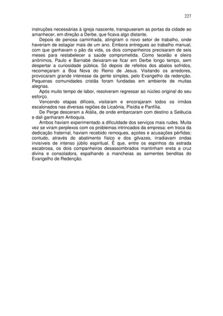227

instruções necessárias à igreja nascente, transpuseram as portas da cidade ao
amanhecer, em direção a Derbe, que ficava algo distante.
    Depois de penosa caminhada, atingiram o novo setor de trabalho, onde
haveriam de estagiar mais de um ano. Embora entregues ao trabalho manual,
com que ganhavam o pão da vida, os dois companheiros precisaram de seis
meses para restabelecer a saúde comprometida. Como tecelão e oleiro
anônimos, Paulo e Barnabé deixaram-se ficar em Derbe longo tempo, sem
despertar a curiosidade pública. Só depois de refeitos dos abalos sofridos,
recomeçaram a Boa Nova do Reino de Jesus. Visitando os arredores,
provocaram grande interesse da gente simples, pelo Evangelho da redenção.
Pequenas comunidades cristãs foram fundadas em ambiente de muitas
alegrias.
    Após muito tempo de labor, resolveram regressar ao núcleo original do seu
esforço.
    Vencendo etapas difíceis, visitaram e encorajaram todos os irmãos
escalonados nas diversas regiões da Licaônia, Pisídia e Panfília.
    De Perge desceram a Atália, de onde embarcaram com destino a Selêucia
e dali ganharam Antioquia.
    Ambos haviam experimentado a dificuldade dos serviços mais rudes. Muita
vez se viram perplexos com os problemas intrincados da empresa: em troca da
dedicação fraternal, haviam recebido remoques, açoites e acusações pérfidas;
contudo, através do abatimento físico e dos gilvazes, irradiavam ondas
invisíveis de intenso júbilo espiritual. Ë que, entre os espinhos da estrada
escabrosa, os dois companheiros desassombrados mantinham ereta a cruz
divina e consoladora, espalhando a mancheias as sementes benditas do
Evangelho de Redenção.
 