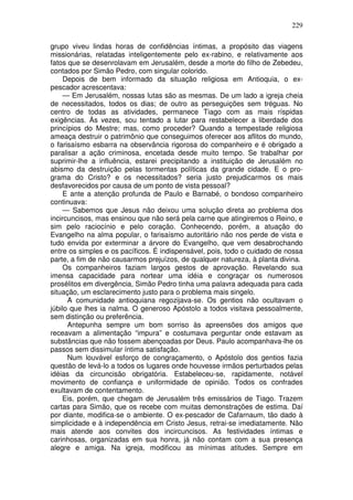 229

grupo viveu lindas horas de confidências íntimas, a propósito das viagens
missionárias, relatadas inteligentemente pelo ex-rabino, e relativamente aos
fatos que se desenrolavam em Jerusalém, desde a morte do filho de Zebedeu,
contados por Simão Pedro, com singular colorido.
     Depois de bem informado da situação religiosa em Antioquia, o ex-
pescador acrescentava:
     — Em Jerusalém, nossas lutas são as mesmas. De um lado a igreja cheia
de necessitados, todos os dias; de outro as perseguições sem tréguas. No
centro de todas as atividades, permanece Tiago com as mais ríspidas
exigências. Às vezes, sou tentado a lutar para restabelecer a liberdade dos
princípios do Mestre; mas, como proceder? Quando a tempestade religiosa
ameaça destruir o patrimônio que conseguimos oferecer aos aflitos do mundo,
o farisaísmo esbarra na observância rigorosa do companheiro e é obrigado a
paralisar a ação criminosa, encetada desde muito tempo. Se trabalhar por
suprimir-lhe a influência, estarei precipitando a instituição de Jerusalém no
abismo da destruição pelas tormentas políticas da grande cidade. E o pro-
grama do Cristo? e os necessitados? seria justo prejudicarmos os mais
desfavorecidos por causa de um ponto de vista pessoal?
     E ante a atenção profunda de Paulo e Barnabé, o bondoso companheiro
continuava:
     — Sabemos que Jesus não deixou uma solução direta ao problema dos
incircuncisos, mas ensinou que não será pela carne que atingiremos o Reino, e
sim pelo raciocínio e pelo coração. Conhecendo, porém, a atuação do
Evangelho na alma popular, o farisaísmo autoritário não nos perde de vista e
tudo envida por exterminar a árvore do Evangelho, que vem desabrochando
entre os simples e os pacíficos. É indispensável, pois, todo o cuidado de nossa
parte, a fim de não causarmos prejuízos, de qualquer natureza, à planta divina.
     Os companheiros faziam largos gestos de aprovação. Revelando sua
imensa capacidade para nortear uma idéia e congraçar os numerosos
prosélitos em divergência, Simão Pedro tinha uma palavra adequada para cada
situação, um esclarecimento justo para o problema mais singelo.
      A comunidade antioquiana regozijava-se. Os gentios não ocultavam o
júbilo que lhes ia nalma. O generoso Apóstolo a todos visitava pessoalmente,
sem distinção ou preferência.
      Antepunha sempre um bom sorriso às apreensões dos amigos que
receavam a alimentação “impura” e costumava perguntar onde estavam as
substâncias que não fossem abençoadas por Deus. Paulo acompanhava-lhe os
passos sem dissimular íntima satisfação.
      Num louvável esforço de congraçamento, o Apóstolo dos gentios fazia
questão de levá-lo a todos os lugares onde houvesse irmãos perturbados pelas
idéias da circuncisão obrigatória. Estabeleceu-se, rapidamente, notável
movimento de confiança e uniformidade de opinião. Todos os confrades
exultavam de contentamento.
    Eis, porém, que chegam de Jerusalém três emissários de Tiago. Trazem
cartas para Simão, que os recebe com muitas demonstrações de estima. Daí
por diante, modifica-se o ambiente. O ex-pescador de Cafarnaum, tão dado à
simplicidade e à independência em Cristo Jesus, retrai-se imediatamente. Não
mais atende aos convites dos incircuncisos. As festividades íntimas e
carinhosas, organizadas em sua honra, já não contam com a sua presença
alegre e amiga. Na igreja, modificou as mínimas atitudes. Sempre em
 