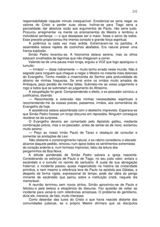 232

responsabilidade naquele minuto inesquecível. Encolerizar-se seria negar os
valores do Cristo e perder suas obras; inclinar-se para Tiago seria a
parcialidade; dar absoluta razão aos argumentos de Paulo, não seria justo.
Procurou arregimentar na mente os ensinamentos do Mestre e lembrou a
inolvidável sentença: — o que desejasse ser o maior, fosse o servo de todos.
Esse preceito proporcionou-lhe imenso consolo e grande força espiritual.
     A polêmica ia cada vez mais ardida. Extremavam-se os partidos. A
assembléia estava repleta de cochichos abafados. Era natural prever uma
franca explosão.
     Simão Pedro levantou-se. A fisionomia estava serena, mas os olhos
estavam orvalhados de lágrimas que não chegavam a correr.
     Valendo-se de uma pausa mais longa, ergueu a VOZ que logo apaziguou o
tumulto:
     — Irmãos! — disse nobremente — muito tenho errado neste mundo. Não é
segredo para ninguém que cheguei a negar o Mestre no instante mais doloroso
do Evangelho. Tenho medido a misericórdia do Senhor pela profundidade do
abismo de minhas fraquezas. Se errei entre os irmãos muito amados de
Antioquia, peço perdão de minhas faltas. Submeto-me ao vosso julgamento e
rogo a todos que se submetam ao julgamento do Altíssimo.
     A estupefação foi geral. Compreendendo o efeito, o ex-pescador concluiu a
justificativa, dizendo:
     — Reconhecida a extensão das minhas necessidades espirituais e
recomendando-me às vossas preces, passemos, irmãos, aos comentários do
Evangelho de hoje.
     A assistência estava assombrada com o desfecho imprevisto. Esperava-se
que Simão Pedro fizesse um longo discurso em represália. Ninguém conseguia
recobrar-se da surpresa.
     O Evangelho deveria ser comentado pelo Apóstolo galileu, mediante
combinação prévia, mas o ex-pescador, antes de sentar-se de novo, exclamou
muito sereno:
     — Peço ao nosso irmão Paulo de Tarso o obséquio de consultar e
comentar as anotações de Levi.
      Não obstante o constrangimento natural, o ex-rabino considerou o elevado
alcance daquele pedido, renovou num ápice todos os sentimentos extremistas
do coração ardente e, num formoso improviso, falou da leitura dos
pergaminhos da Boa Nova.
     A atitude ponderada de Simão Pedro salvara a igreja nascente.
Considerando os esforços de Paulo e de Tiago, no seu justo valor, evitara o
escândalo e o tumulto no recinto do santuário. À custa de sua abnegação
fraternal, o incidente passou quase inapercebido na história da cristandade
primitiva, e nem mesmo a referência leve de Paulo na epístola aos Gálatas, a
despeito da forma rígida, expressional do tempo, pode dar idéia do perigo
iminente de escândalo que pairou sobre a instituição cristã, naquele dia
memorável.
     A reunião terminou sem novos atritos. Simão aproximou-se de Paulo e
felicitou-o pela beleza e eloqüência do discurso. Fez questão de voltar ao
incidente para versá-lo com referências amistosas. O problema do gentilismo,
dizia ele, merecia, de fato, muito interesse.
     Como deserdar das luzes do Cristo o que havia nascido distante das
comunidades judaicas, se o próprio Mestre afirmara que os discípulos
 