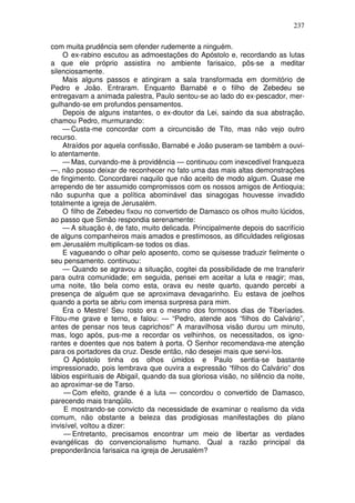 237

com muita prudência sem ofender rudemente a ninguém.
    O ex-rabino escutou as admoestações do Apóstolo e, recordando as lutas
a que ele próprio assistira no ambiente farisaico, pôs-se a meditar
silenciosamente.
    Mais alguns passos e atingiram a sala transformada em dormitório de
Pedro e João. Entraram. Enquanto Barnabé e o filho de Zebedeu se
entregavam a animada palestra, Paulo sentou-se ao lado do ex-pescador, mer-
gulhando-se em profundos pensamentos.
    Depois de alguns instantes, o ex-doutor da Lei, saindo da sua abstração,
chamou Pedro, murmurando:
    — Custa-me concordar com a circuncisão de Tito, mas não vejo outro
recurso.
    Atraídos por aquela confissão, Barnabé e João puseram-se também a ouvi-
lo atentamente.
    — Mas, curvando-me à providência — continuou com inexcedível franqueza
—, não posso deixar de reconhecer no fato uma das mais altas demonstrações
de fingimento. Concordarei naquilo que não aceito de modo algum. Quase me
arrependo de ter assumido compromissos com os nossos amigos de Antioquia;
não supunha que a política abominável das sinagogas houvesse invadido
totalmente a igreja de Jerusalém.
    O filho de Zebedeu fixou no convertido de Damasco os olhos muito lúcidos,
ao passo que Simão respondia serenamente:
    — A situação é, de fato, muito delicada. Principalmente depois do sacrifício
de alguns companheiros mais amados e prestimosos, as dificuldades religiosas
em Jerusalém multiplicam-se todos os dias.
    E vagueando o olhar pelo aposento, como se quisesse traduzir fielmente o
seu pensamento. continuou:
    — Quando se agravou a situação, cogitei da possibilidade de me transferir
para outra comunidade; em seguida, pensei em aceitar a luta e reagir; mas,
uma noite, tão bela como esta, orava eu neste quarto, quando percebi a
presença de alguém que se aproximava devagarinho. Eu estava de joelhos
quando a porta se abriu com imensa surpresa para mim.
    Era o Mestre! Seu rosto era o mesmo dos formosos dias de Tiberíades.
Fitou-me grave e terno, e falou: — “Pedro, atende aos “filhos do Calvário”,
antes de pensar nos teus caprichos!” A maravilhosa visão durou um minuto,
mas, logo após, pus-me a recordar os velhinhos, os necessitados, os igno-
rantes e doentes que nos batem à porta. O Senhor recomendava-me atenção
para os portadores da cruz. Desde então, não desejei mais que servi-los.
     O Apóstolo tinha os olhos úmidos e Paulo sentia-se bastante
impressionado, pois lembrava que ouvira a expressão “filhos do Calvário” dos
lábios espirituais de Abigail, quando da sua gloriosa visão, no silêncio da noite,
ao aproximar-se de Tarso.
     — Com efeito, grande é a luta — concordou o convertido de Damasco,
parecendo mais tranqüilo.
     E mostrando-se convicto da necessidade de examinar o realismo da vida
comum, não obstante a beleza das prodigiosas manifestações do plano
invisível, voltou a dizer:
     — Entretanto, precisamos encontrar um meio de libertar as verdades
evangélicas do convencionalismo humano. Qual a razão principal da
preponderância farisaica na igreja de Jerusalém?
 