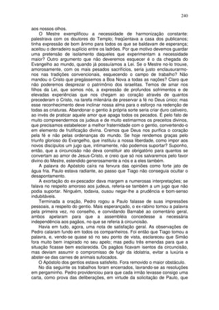 240

aos nossos olhos.
     O Mestre exemplificou a necessidade de harmonização constante:
palestrava com os doutores do Templo; freqüentava a casa dos publicanos;
tinha expressão de bom ânimo para todos os que se baldavam de esperança;
aceitou o derradeiro suplício entre os ladrões. Por que motivo devemos guardar
uma pretensão de isolamento daqueles que experimentam a necessidade
maior? Outro argumento que não deveremos esquecer é o da chegada do
Evangelho ao mundo, quando já possuíamos a Lei. Se o Mestre no-lo trouxe,
amorosamente, com os mais pesados sacrifícios, seria justo enclausurarmo-
nos nas tradições convencionais, esquecendo o campo de trabalho? Não
mandou o Cristo que pregássemos a Boa Nova a todas as nações? Claro que
não poderemos desprezar o patrimônio dos israelitas. Temos de amar nos
filhos da Lei, que somos nós, a expressão de profundos sofrimentos e de
elevadas experiências que nos chegam ao coração através de quantos
precederam o Cristo, na tarefa milenária de preservar a fé no Deus único; mas
esse reconhecimento deve inclinar nossa alma para o esforço na redenção de
todas as criaturas. Abandonar o gentio à própria sorte seria criar duro cativeiro,
ao invés de praticar aquele amor que apaga todos os pecados. É pelo fato de
muito compreendermos os judeus e de muito estimarmos os preceitos divinos,
que precisamos estabelecer a melhor fraternidade com o gentio, convertendo-o
em elemento de frutificação divina. Cremos que Deus nos purifica o coração
pela fé e não pelas ordenanças do mundo. Se hoje rendemos graças pelo
triunfo glorioso do Evangelho, que instituiu a nossa liberdade, como impor aos
novos discípulos um jugo que, intimamente, não podemos suportar? Suponho,
então, que a circuncisão não deva constituir ato obrigatório para quantos se
convertam ao amor de Jesus-Cristo, e creio que só nos salvaremos pelo favor
divino do Mestre, estendido generosamente a nós e a eles também.
     A palavra do Apóstolo caíra na fervura das opiniões como forte jato de
água fria. Paulo estava radiante, ao passo que Tiago não conseguia ocultar o
desapontamento.
     A exortação do ex-pescador dava margem a numerosas interpretações; se
falava no respeito amoroso aos judeus, referia-se também a um jugo que não
podia suportar. Ninguém, todavia, ousou negar-lhe a prudência e bom-senso
indubitáveis.
     Terminada a oração, Pedro rogou a Paulo falasse de suas impressões
pessoais, a respeito do gentio. Mais esperançado, o ex-rabino tomou a palavra
pela primeira vez, no conselho, e convidando Barnabé ao comentário geral,
ambos apelaram para que a assembléia concedesse a necessária
independência aos pagãos, no que se referia à circuncisão.
     Havia em tudo, agora, uma nota de satisfação geral. As observações de
Pedro calaram fundo em todos os companheiros. Foi então que Tiago tomou a
palavra, e, vendo-se quase só no seu ponto de vista, esclareceu que Simão
fora muito bem inspirado no seu apelo; mas pediu três emendas para que a
situação ficasse bem esclarecida. Os pagãos ficavam isentos da circuncisão,
mas deviam assumir o compromisso de fugir da idolatria, evitar a luxúria e
abster-se das carnes de animais sufocados.
     O Apóstolo dos gentios estava satisfeito. Fora removido o maior obstáculo.
     No dia seguinte os trabalhos foram encerrados, lavrando-se as resoluções
em pergaminho. Pedro providenciou para que cada irmão levasse consigo uma
carta, como prova das deliberações, em virtude da solicitação de Paulo, que
 