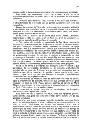 241

desejava exibir o documento como mensagem de emancipação da gentilidade.
    Interpelado pelo ex-pescador, quando se achavam a sós, sobre as
impressões pessoais dos trabalhos, o ex-doutor de Jerusalém esclareceu com
um sorriso:
    — Em suma, estou satisfeito. Ficou resolvido o mais difícil dos problemas.
A obrigatoriedade da circuncisão para os gentios representava um crime aos
meus olhos.
    Quanto às emendas de Tiago, não me impressionam, porqüanto a idolatria
e a luxúria são atos detestáveis para a vida particular de cada um; e, quanto às
refeições, suponho que todo cristão poderá comer como melhor lhe pareça,
desde que os excessos sejam evitados.
    Pedro sorriu e explicou ao ex-rabino seus novos planos. Comentou,
esperançoso, a idéia da coleta geral em favor da igreja de Jerusalém, e,
evidenciando a peculiar prudência, falou preocupado:
    — Teu projeto de excursão e propaganda da Boa Nova, procurando
angariar alguns recursos para solução de nossos mais sérios encargos, causa-
me justa satisfação; entretanto, venho refletindo na situação da igreja
antioquena. Pelo que observei de viso, concluo que a instituição necessita de
servidores dedicados que se substituam nos trabalhos constantes de cada dia.
Tua ausência, ao demais com Barnabé, trará dificuldades, caso não tomemos
as providências precisas. Eis por que te ofereço a cooperação de dois
companheiros devotados, que me têm substituído aqui nos encargos mais
pesados. Trata-se de Silas e Barsabás, dois discípulos amigos da gentilidade e
dos princípios liberais. De vez em quando, entram em desacordo com Tiago,
como é natural, e, segundo creio, serão ótimos auxiliares do teu programa.
    Paulo viu no alvitre a providência que desejava. Junto de Barnabé, que
participava da conversação, agradeceu ao ex-pescador, profundamente
sensibilizado. A igreja da Antioquia teria os recursos necessários que os
trabalhos evangélicos requeriam. A medida proposta era-lhe muito grata,
mesmo porque, desde logo tivera por Silas grande simpatia, presumindo nele
um companheiro leal, expedito e dedicado.
    Os missionários de Antioquia ainda se demoraram três dias na cidade,
após o encerramento do conselho, tempo esse que Barnabé aproveitou para
repousar em casa da irmã. Paulo, contudo, declinou do convite de Maria
Marcos e permaneceu na igreja, estudando a situação futura, em companhia
de Simão Pedro e dos dois novos colaboradores.
    Em atmosfera de grande harmonia, os trabalhadores do Evangelho
versaram todos os requisitos do projeto.
    Fato digno de nota a reclusão de Paulo, junto aos Apóstolos galileus,
jamais saindo à rua, para não entrar em contacto com o cenário vivo do seu
passado tumultuoso.
    Finalmente, tudo pronto e ajustado, a missão se dispôs a regressar. Havia
em todas as fisionomias um sinal de gratidão e de esperança santificada nos
dias do porvir. Verificava-se, no entanto, um detalhe curioso, que é
indispensável destacar. Solicitado pela irmã, Barnabé dispusera-se a aceitar a
contribuição de João Marcos, em nova tentativa de adaptação ao serviço do
Evangelho. Considerando a boa intenção com que acedera aos pedidos da
irmã, o ex-levita de Chipre achou desnecessário consultar o companheiro de
esforços comuns. Paulo, porém, não se magoou. Acolheu a resolução de
Barnabé, um tanto admirado, abraçou o jovem afetuosamente e esperou que o
 