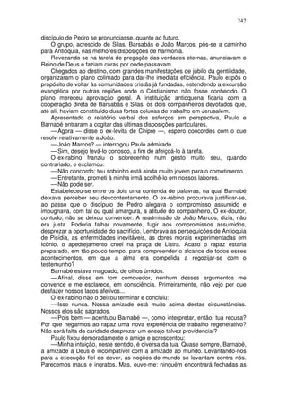 242

discípulo de Pedro se pronunciasse, quanto ao futuro.
    O grupo, acrescido de Silas, Barsabás e João Marcos, pôs-se a caminho
para Antioquia, nas melhores disposições de harmonia.
    Revezando-se na tarefa de pregação das verdades eternas, anunciavam o
Reino de Deus e faziam curas por onde passavam.
    Chegados ao destino, com grandes manifestações de júbilo da gentilidade,
organizaram o plano colimado para dar-lhe imediata eficiência. Paulo expôs o
propósito de voltar às comunidades cristãs já fundadas, estendendo a excursão
evangélica por outras regiões onde o Cristianismo não fosse conhecido. O
plano mereceu aprovação geral. A instituição antioquena ficaria com a
cooperação direta de Barsabás e Silas, os dois companheiros devotados que,
até ali, haviam constituído duas fortes colunas de trabalho em Jerusalém.
    Apresentado o relatório verbal dos esforços em perspectiva, Paulo e
Barnabé entraram a cogitar das últimas disposições particulares.
    — Agora — disse o ex-levita de Chipre —, espero concordes com o que
resolvi relativamente a João.
    — João Marcos? — interrogou Paulo admirado.
    — Sim, desejo levá-lo conosco, a fim de afeiçoá-lo à tarefa.
    O ex-rabino franziu o sobrecenho num gesto muito seu, quando
contrariado, e exclamou:
    — Não concordo; teu sobrinho está ainda muito jovem para o cometimento.
    — Entretanto, prometi à minha irmã acolhê-lo em nossos labores.
    — Não pode ser.
    Estabeleceu-se entre os dois uma contenda de palavras, na qual Barnabé
deixava perceber seu descontentamento. O ex-rabino procurava justificar-se,
ao passo que o discípulo de Pedro alegava o compromisso assumido e
impugnava, com tal ou qual amargura, a atitude do companheiro, O ex-doutor,
contudo, não se deixou convencer. A readmissão de João Marcos, dizia, não
era justa. Poderia falhar novamente, fugir aos compromissos assumidos,
desprezar a oportunidade do sacrifício. Lembrava as perseguições de Antioquia
de Pisídia, as enfermidades inevitáveis, as dores morais experimentadas em
Icônio, o apedrejamento cruel na praça de Listra. Acaso o rapaz estaria
preparado, em tão pouco tempo, para compreender o alcance de todos esses
acontecimentos, em que a alma era compelida a regozijar-se com o
testemunho?
    Barnabé estava magoado, de olhos úmidos.
    — Afinal, disse em tom comovedor, nenhum desses argumentos me
convence e me esclarece, em consciência. Primeiramente, não vejo por que
desfazer nossos laços afetivos...
    O ex-rabino não o deixou terminar e concluiu:
    — Isso nunca. Nossa amizade está muito acima destas circunstâncias.
Nossos elos são sagrados.
    — Pois bem — acentuou Barnabé —, como interpretar, então, tua recusa?
Por que negarmos ao rapaz uma nova experiência de trabalho regenerativo?
Não será falta de caridade desprezar um ensejo talvez providencial?
    Paulo fixou demoradamente o amigo e acrescentou:
    — Minha intuição, neste sentido, é diversa da tua. Quase sempre, Barnabé,
a amizade a Deus é incompatível com a amizade ao mundo. Levantando-nos
para a execução fiel do dever, as noções do mundo se levantam contra nós.
Parecemos maus e ingratos. Mas, ouve-me: ninguém encontrará fechadas as
 