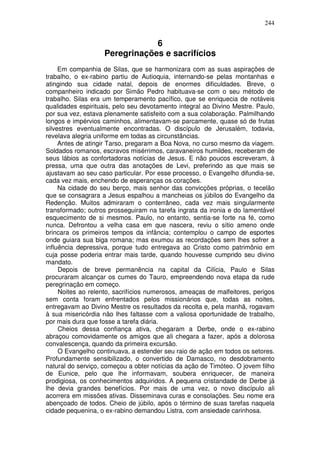 244


                               6
                   Peregrinações e sacrifícios
     Em companhia de Silas, que se harmonizara com as suas aspirações de
trabalho, o ex-rabino partiu de Autioquia, internando-se pelas montanhas e
atingindo sua cidade natal, depois de enormes dificuldades. Breve, o
companheiro indicado por Simão Pedro habituava-se com o seu método de
trabalho. Silas era um temperamento pacífico, que se enriquecia de notáveis
qualidades espirituais, pelo seu devotamento integral ao Divino Mestre. Paulo,
por sua vez, estava plenamente satisfeito com a sua colaboração. Palmilhando
longos e impérvios caminhos, alimentavam-se parcamente, quase só de frutas
silvestres eventualmente encontradas. O discípulo de Jerusalém, todavia,
revelava alegria uniforme em todas as circunstâncias.
     Antes de atingir Tarso, pregaram a Boa Nova, no curso mesmo da viagem.
Soldados romanos, escravos misérrimos, caravaneiros humildes, receberam de
seus lábios as confortadoras notícias de Jesus. E não poucos escreveram, à
pressa, uma que outra das anotações de Levi, preferindo as que mais se
ajustavam ao seu caso particular. Por esse processo, o Evangelho difundia-se,
cada vez mais, enchendo de esperanças os corações.
     Na cidade do seu berço, mais senhor das convicções próprias, o tecelão
que se consagrara a Jesus espalhou a mancheias os júbilos do Evangelho da
Redenção. Muitos admiraram o conterrâneo, cada vez mais singularmente
transformado; outros prosseguiram na tarefa ingrata da ironia e do lamentável
esquecimento de si mesmos. Paulo, no entanto, sentia-se forte na fé, como
nunca. Defrontou a velha casa em que nascera, reviu o sítio ameno onde
brincara os primeiros tempos da infância; contemplou o campo de esportes
onde guiara sua biga romana; mas exumou as recordações sem lhes sofrer a
influência depressiva, porque tudo entregava ao Cristo como patrimônio em
cuja posse poderia entrar mais tarde, quando houvesse cumprido seu divino
mandato.
     Depois de breve permanência na capital da Cilícia, Paulo e Silas
procuraram alcançar os cumes do Tauro, empreendendo nova etapa da rude
peregrinação em começo.
     Noites ao relento, sacrifícios numerosos, ameaças de malfeitores, perigos
sem conta foram enfrentados pelos missionários que, todas as noites,
entregavam ao Divino Mestre os resultados da recolta e, pela manhã, rogavam
à sua misericórdia não lhes faltasse com a valiosa oportunidade de trabalho,
por mais dura que fosse a tarefa diária.
     Cheios dessa confiança ativa, chegaram a Derbe, onde o ex-rabino
abraçou comovidamente os amigos que ali chegara a fazer, após a dolorosa
convalescença, quando da primeira excursão.
     O Evangelho continuava, a estender seu raio de ação em todos os setores.
Profundamente sensibilizado, o convertido de Damasco, no desdobramento
natural do serviço, começou a obter notícias da ação de Timóteo. O jovem filho
de Eunice, pelo que lhe informavam, soubera enriquecer, de maneira
prodigiosa, os conhecimentos adquiridos. A pequena cristandade de Derbe já
lhe devia grandes benefícios. Por mais de uma vez, o novo discípulo ali
acorrera em missões ativas. Disseminava curas e consolações. Seu nome era
abençoado de todos. Cheio de júbilo, após o término de suas tarefas naquela
cidade pequenina, o ex-rabino demandou Listra, com ansiedade carinhosa.
 