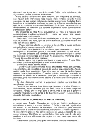 246

demorando-se algum tempo em Antioquia de Pisídia, onde trabalharam, de
algum modo, para se manterem a si mesmos.
    Paulo estava satisfeitíssimo. Seus esforços, em companhia de Barnabé,
não haviam sido improfícuos. Nos lugares mais remotos, quando menos
esperava, eis que surgiam notícias das igrejas anteriormente fundadas. Eram
benefícios a necessitados, melhoras ou curas de enfermos, consolações aos
que se encontravam em extremo desespero. O Apóstolo experimentava o
contentamento do semeador que defronta as primeiras flores, como radiosas
promessas do campo.
    Os emissários da Boa Nova atravessaram a Frígia e a Galácia sem
perseguições de grande envergadura. O          nome de Jesus era, agora,
pronunciado com mais respeito.
     O ex-rabino continuava em franca atividade para a difusão do Evangelho
na Ásia, quando, uma noite, após as preces habituais, ouviu uma voz que lhe
dizia com amoroso acento:
    — Paulo, sigamos adiante .... Levemos a luz do Céu a outras sombras;
outros irmãos te esperam no caminho infinito!...
    Era Estevão, o amigo de todos os minutos, que, representando o Mestre
Divino junto do Apóstolo dos gentios, o concitava à semeadura noutros rumos.
     O valoroso emissário das verdades eternas compreendeu que o Senhor
lhe reservava novos campos a desbravar. No dia seguinte, informando Silas e
Timóteo do sucedido, concluía inspirado:
     — Tenho, assim, que o Mestre me chama a novas tarefas. Ë justo. Aliás,
reconheço que estas regiões já receberam a semente divina.
    E acentuava depois de uma pausa:
    — Desta vez, já não encontramos muitas dificuldades. Antes, com Barnabé,
experimentamos as expulsões, o cárcere, os açoites, o apedrejamento... Agora,
porém, nada disso aconteceu. Quer dizer que por aqui já existem bases
seguras para a vitória do Cristo. É preciso, portanto, caminhar para onde se
encontrem os obstáculos e vencê-los, para que o Mestre seja conhecido e
glorificado, pois nós estamos numa batalha e é necessário não desprezar as
frentes.
    Os dois discípulos ouviram e procuraram meditar na grandeza de
semelhantes conceitos.
     Decorrida uma semana, lá se foram a pé, procurando a Mísia. E contudo,
intuitivamente, Paulo percebeu que não seria ainda ali o novo campo de
operações. Pensou em se dirigir para a Bitínia, mas a voz que o generoso
Apóstolo interpretava como sendo a do “Espírito de Jesus” (1), sugeriu-lhe a
alteração do trajeto, induzindo-o

(1) Atos, capítulo 16º, versículo 7. — (Nota de Emmanuel)
a descer para Trôade. Chegados ao ponto do destino, acolheram-se
cansadíssimos, numa hospedaria modesta. E Paulo, numa visão significativa
do espírito, viu um homem da Macedônia, que identificou pelo vestuário
característico, a acenar-lhe ansiosamente, exclamando: — “Vem e ajuda-nos!”
O ex-doutor interpretou o fato como ordenação de Jesus, a respeito de seus
novos encargos. Cientificou os companheiros logo pela manhã, não sem
ponderar a extrema dificuldade da viagem por mar, baldo que estava de
recursos.
    — Entretanto, concluía, creio que o Mestre lá nos facultará o necessário.
 