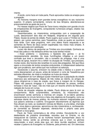 248

intento.
     A bordo, como fazia em toda parte, Paulo aproveitou todos os ensejos para
a pregação.
     As menores margens eram grandes temas evangélicos no seu raciocínio
superior, O próprio comandante, romano de boa têmpera, abandonava-se
prazerosamente ao gosto de ouvi-lo.
     Foi nessas viagens que Paulo de Tarso travou relações com grande círculo
de simpatizantes do Evangelho, conquistando numerosos amigos, citados nas
futuras epístolas.
     Desembarcados, os missionários, enriquecidos com a cooperação de
Lucas, descansaram dois dias em Neápolis, dirigindo-se em seguida para
Filipes. Quase às portas da cidade, Paulo sugeriu que Lucas e Timóteo se diri-
gissem, por outros caminhos, para Tessalônica, onde os quatro se reuniriam
mais tarde. Com esse programa, nem uma aldeia ficaria esquecida e as
sementes do Reino de Deus seriam espalhadas nos meios mais simples. A
idéia foi aprovada com satisfação.
     Lucas não deixou de perguntar se Timóteo era circuncidado. Conhecia as
tricas dos judeus e não desejava atritos nas suas tarefas iniciais.
     — Esse problema — esclareceu o Apóstolo dos gentios — já foi
necessariamente atendido. As duas humilhações infligidas a um jovem
confrade que levei a Jerusalém, não a conselho da sinagoga, mas a uma
reunião da igreja, levaram-me a refletir na situação de Timóteo, que precisará,
muitas vezes, dos favores dos israelitas no curso das pregações. Até que Deus
opere a circuncisão de tantos corações endurecidos, é indispensável saibamos
agir com prudência, sem atritos que nos inutilizem os esforços.
     Esclarecido o assunto, entraram na cidade onde o médico e o jovem de
Listra descansariam um pouco, antes de tomarem o rumo de Tessalônica por
estradas diferentes, de modo a multiplicar os frutos da missão.
     Hospedaram-se num albergue quase miserável que a população da cidade
reservava aos estrangeiros. Depois de três noites ao relento, os amigos de
Jesus dirigiram-se à casa de oração, que ficava à margem do rio Gangas.
Filipes não possuía sinagoga e o santuário destinado às preces, embora
tomasse o titulo de “casa”, não era mais que um recanto ameno da Natureza,
rodeado de muros em ruínas.
     Ciente da situação religiosa da cidade, Paulo dirigiu-se para lá com os
companheiros. Muito surpreendidos, entretanto, os missionários não
encontraram senão senhoras e meninas em oração. O ex-rabino penetrou
resolutamente no círculo feminino e falou dos objetivos do Evangelho, como se
estivesse diante de imenso público. As mulheres estavam magnetizadas por
sua palavra ardorosa e sublime. Enxugavam discretamente as lágrimas que
lhes afluiam ao rosto, ao receberem notícias do Mestre, e uma delas, chamada
Lídia, viúva digna e generosa, aproximou-se dos missionários e, confessando-
se convertida ao Salvador esperado, oferecia-lhes a própria casa para
fundarem a nova igreja.
     Paulo de Tarso contemplou-a de olhos úmidos. Escutando-lhe a voz
desbordante de cristalina sinceridade, recordou que no Oriente, no dia
inesquecível do Calvário, só as mulheres haviam acompanhado Jesus no
doloroso transe, sendo as primeiras criaturas que o viram na gloriosa
ressurreição; e eram ainda elas que, em doce reunião espiritual, vinham
receber a palavra do Evangelho no Ocidente, pela primeira vez. Em silenciosa
 