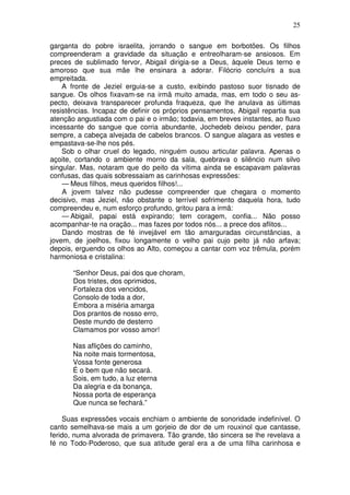25

garganta do pobre israelita, jorrando o sangue em borbotões. Os filhos
compreenderam a gravidade da situação e entreolharam-se ansiosos. Em
preces de sublimado fervor, Abigail dirigia-se a Deus, àquele Deus terno e
amoroso que sua mãe lhe ensinara a adorar. Filócrio concluírs a sua
empreitada.
    A fronte de Jeziel erguia-se a custo, exibindo pastoso suor tisnado de
sangue. Os olhos fixavam-se na irmã muito amada, mas, em todo o seu as-
pecto, deixava transparecer profunda fraqueza, que lhe anulava as últimas
resistências. Incapaz de definir os próprios pensamentos, Abigail repartia sua
atenção angustiada com o pai e o irmão; todavia, em breves instantes, ao fluxo
incessante do sangue que corria abundante, Jochedeb deixou pender, para
sempre, a cabeça alvejada de cabelos brancos. O sangue alagara as vestes e
empastava-se-lhe nos pés.
    Sob o olhar cruel do legado, ninguém ousou articular palavra. Apenas o
açoite, cortando o ambiente morno da sala, quebrava o silêncio num silvo
singular. Mas, notaram que do peito da vítima ainda se escapavam palavras
confusas, das quais sobressaiam as carinhosas expressões:
    — Meus filhos, meus queridos filhos!...
    A jovem talvez não pudesse compreender que chegara o momento
decisivo, mas Jeziel, não obstante o terrível sofrimento daquela hora, tudo
compreendeu e, num esforço profundo, gritou para a irmã:
    — Abigail, papai está expirando; tem coragem, confia... Não posso
acompanhar-te na oração... mas fazes por todos nós... a prece dos aflitos...
    Dando mostras de fé invejável em tão amarguradas circunstâncias, a
jovem, de joelhos, fixou longamente o velho pai cujo peito já não arfava;
depois, erguendo os olhos ao Alto, começou a cantar com voz trêmula, porém
harmoniosa e cristalina:

       “Senhor Deus, pai dos que choram,
       Dos tristes, dos oprimidos,
       Fortaleza dos vencidos,
       Consolo de toda a dor,
       Embora a miséria amarga
       Dos prantos de nosso erro,
       Deste mundo de desterro
       Clamamos por vosso amor!

       Nas aflições do caminho,
       Na noite mais tormentosa,
       Vossa fonte generosa
       É o bem que não secará.
       Sois, em tudo, a luz eterna
       Da alegria e da bonança,
       Nossa porta de esperança
       Que nunca se fechará.”

     Suas expressões vocais enchiam o ambiente de sonoridade indefinível. O
canto semelhava-se mais a um gorjeio de dor de um rouxinol que cantasse,
ferido, numa alvorada de primavera. Tão grande, tão sincera se lhe revelava a
fé no Todo-Poderoso, que sua atitude geral era a de uma filha carinhosa e
 