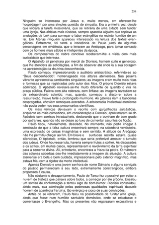 254

Ninguém se interessou por Jesus e, muito menos, em oferecer-lhe
hospedagem por uma simples questão de simpatia. Era a primeira vez, desde
que iniciara a tarefa missionária, que se retiraria de uma cidade sem fundar
uma igreja. Nas aldeias mais rústicas, sempre aparecia alguém que copiava as
anotações de Levi para começar o labor evángélico no recinto humilde de um
lar. Em Atenas ninguém apareceu interessado na leitura dos textos evan-
gélicos. Entretanto, foi tanta a insistência de Paulo junto de algumas
personagens em evidência, que o levaram ao Areópago, para tomar contacto
com os homens mais sábios e inteligentes da época.
     Os componentes do nobre conclave receberam-lhe a visita com mais
curiosidade que interesse.
     O Apóstolo ali penetrara por mercê de Dionisio, homem culto e generoso,
que lhe atendera às solicitações, a fim de observar até onde ia a sua coragem
na apresentação da doutrina desconhecida.
     Paulo começou impressionando o auditório aristocrático, referindo-se ao
“Deus desconhecido”, homenageado nos altares atenienses. Sua palavra
vibrante apresentava cambiantes singulares; as imagens eram muito mais ricas
e formosas que as registradas pelo autor dos Atos. O próprio Dionisio estava
admirado. O Apóstolo revelava-se-lhe muito diferente de quando o vira na
praça pública. Falava com alta nobreza, com ênfase; as imagens revestiam-se
de extraordinário colorido; mas, quando, começou a discorrer sobre a
ressurreição, houve forte e prolongado murmúrio. As galerias riam a bandeiras
despregadas, choviam remoques acerados. A aristocracia Intelectual ateniense
não podia ceder nos seus preconceitos científicos.
     Os mais irônicos deixavam o recinto com gargalhadas sarcásticas,
enquanto os mais comedidos, em consideração a Dionisio, aproximaram-se do
Apóstolo com sorrisos intraduzíveis, declarando que o ouviriam de bom grado
por outra vez, quando não se desse ao luxo de comentar assuntos de ficção.
     Paulo ficou, naturalmente, desolado. No momento, não podia chegar à
conclusão de que a falsa cultura encontrará sempre, na sabedoria verdadeira,
uma expressão de coisas imaginárias e sem sentido. A atitude do Areópago
não lhe permitiu chegar ao fim. Em breve o       suntuoso recinto estava quase
silencioso, O Apóstolo, então, lembrou que seria preferível arrostar o tumulto
dos judeus. Onde houvesse luta, haveria sempre frutos a colher. As discussões
e os atritos, em muitos casos, representavam o revolvimento da terra espiritual
para a semente divina. Ali, entretanto, encontrara a frieza da pedra. O mármore
das colunas soberbas deu-lhe imediatamente a imagem da situação. A cultura
ateniense era bela e bem cuidada, impressionava pelo exterior magnífico, mas
estava fria, com a rigidez da morte intelectual.
     Apenas Dionisio e uma jovem senhora de nome Dâmaris e alguns serviçais
do palácio permaneciam a seu lado, extremamente constrangidos, embora
propensos à causa.
     Não obstante o desapontamento, Paulo de Tarso fez o possível por evitar a
nuvem de tristeza que pairava sobre todos, a começar por ele próprio. Ensaiou
um sorriso de conformação e tentou algo de bom-humor. Dionisio consolidou,
ainda mais, sua admiração pelas poderosas qualidades espirituais daquele
homem de aparência franzina, tão enérgico e cioso de suas convicções.
     Antes de se retirarem, Paulo falou na possibilidade de fundar uma igreja,
ainda que fosse num humilde santuário doméstico, onde se estudasse e
comentasse o Evangelho. Mas os presentes não regatearam excusativas e
 