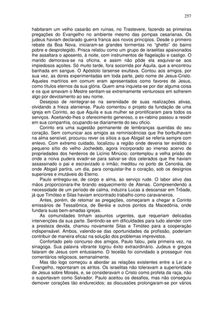 257

habitaram um velho casarão em ruínas, no Trastevere, fazendo as primeiras
pregações do Evangelho no ambiente mesmo das pompas cesarianas. Os
judeus haviam declarado guerra franca aos novos princípios. Desde o primeiro
rebate da Boa Nova, iniciaram-se grandes tormentas no “ghetto” do bairro
pobre e desprotegido. Prisca relatou como um grupo de israelitas apaixonados
lhe assaltara o aposento, à noite, com instrumentos de flagelação e castigo. O
marido demorava-se na oficina, e assim não pôde ela esquivar-se aos
impiedosos açoites. Só muito tarde, fora socorrida por Áquila, que a encontrou
banhada em sangue. O Apóstolo tarsense exultava. Contou aos amigos, por
sua vez, as dores experimentadas em toda parte, pelo nome de Jesus-Cristo.
Aqueles martírios em comum eram apresentados como favores de Jesus,
como títulos eternos da sua glória. Quem ama inquieta-se por dar alguma coisa
e os que amavam o Mestre sentiam-se extremamente venturosos em sofrerem
algo por devotamento ao seu nome.
    Desejoso de reintegrar-se na serenidade de suas realizações ativas,
olvidando a frieza ateniense, Paulo comentou o projeto da fundação de uma
igreja em Corinto, ao que Áquila e sua mulher se prontificaram para todos os
serviços. Aceitando-lhes o oferecimento generoso, o ex-rabino passou a residir
em sua companhia, ocupando-se diariamente do seu oficio.
    Corinto era uma sugestão permanente de lembranças queridas do seu
coração. Sem comunicar aos amigos as reminiscências que lhe borbulhavam
na alma sensível, procurou rever os sítios a que Abigail se referia sempre com
enlevo. Com extremo cuidado, localizou a região onde deveria ter existido o
pequeno sítio do velho Jochedeb, agora incorporado ao imenso acervo de
propriedades dos herdeiros de Licínio Minúcio; contemplou a velha prisão de
onde a noiva pudera evadir-se para salvar-se dos celerados que lhe haviam
assassinado o pai e escravizado o irmão; meditou no porto de Cencréia, de
onde Abigail partira, um dia, para conquistar-lhe o coração, sob os desígnios
superiores e imutáveis do Eterno.
    Paulo entregou-se, de corpo e alma, ao serviço rude. O labor ativo das
mãos proporcionara-lhe brando esquecimento de Atenas. Compreendendo a
necessidade de um período de calma, induzira Lucas a descansar em Trôade,
já que Timóteo e Silas haviam encontrado trabalho como caravaneiros.
    Antes, porém, de retomar as pregações, começaram a chegar a Corinto
emissários de Tessalônica, de Beréia e outros pontos da Macedônia, onde
fundara suas bem-amadas igrejas.
    As comunidades tinham assuntos urgentes, que requeriam delicadas
intervenções da sua parte. Sentindo-se em dificuldades para tudo atender com
a presteza devida, chamou novamente Silas e Timóteo para a cooperação
indispensável. Ambos, valendo-se das oportunidades da profissão, poderiam
contribuir de maneira eficaz na solução dos problemas imprevistos.
    Confortado pelo concurso dos amigos, Paulo falou, pela primeira vez, na
sinagoga. Sua palavra vibrante logrou êxito extraordinário. Judeus e gregos
falaram de Jesus com entusiasmo. O tecelão foi convidado a prosseguir nos
comentários religiosos, semanalmente.
    Mas tão logo começou a abordar as relações existentes entre a Lei e o
Evangelho, repontaram os atritos. Os israelitas não toleravam a superioridade
de Jesus sobre Moisés, e, se consideravam o Cristo como profeta da raça, não
o suportavam como Salvador. Paulo aceitou os desafios, mas não conseguiu
demover corações tão endurecidos; as discussões prolongaram-se por vários
 