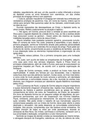 258

sábados, seguidamente, até que, um dia, quando o verbo inflamado e sincero
do Apóstolo zurzia os erros farisaicos com veemência, um dos chefes
principais da sinagoga íntima-o com aspereza:
     — Cala-te, palrador impudente! A sinagoga tem tolerado teus embustes por
verdadeiros prodígios de paciência; mas, em nome da maioria, ordeno que te
retires para sempre! Não queremos saber do teu Salvador, exterminado como
os cães da cruz!.
     Ouvindo expressões tão desrespeitosas ao Cristo, o Apóstolo sentiu os
olhos úmidos. Refletiu maduramente na situação e replicou:
     — Até agora, em Corinto, procurei dizer a verdade ao povo escolhido por
Deus para o sagrado depósito da unidade divina; mas, se não a aceitais desde
hoje, procurarei curarei os gentios!... Caiam sobre vôs mesmos as injustas
maldições lançadas sobre o nome de Jesus-Cristo!...
     Alguns israelitas mais exaltados quiseram agredi-lo, provocando tumulto.
Mas um romano de nome Tito Justo, presente à assembléia, e que, desde a
primeira pregação, sentira-se fortemente atraído pela poderosa personalidade
do Apóstolo, aproximou-se e estendeu-lhe os braços de amigo. Paulo pôde sair
incólume do recinto, encaminhando-se para a residência do benfeitor, que pôs
à sua disposição todos os elementos imprescindíveis à organização de uma
igreja ativa.
     O tecelão estava jubiloso. Era a primeira conquista para uma fundação
definitiva.
     Tito Justo, com auxílio de todos os simpatizantes do Evangelho, adquiriu
uma casa para início dos serviços religiosos. Áquila e Prisca foram os
principais colaboradores, além de Lóide e Eunice, para que se executassem os
programas traçados por Paulo, de acordo com a querida organização de
Antioquia.
     A igreja de Corinto começou, então, a produzir os frutos mais ricos de
espiritualidade. A cidade era famosa por sua devassidão, mas o Apóstolo
costumava dizer que dos pântanos nasciam, muitas vezes, os lírios mais belos;
e como onde há muito pecado há muito remorso e sofrimento, em identidade
de circunstâncias, a comunidade cresceu, dia a dia, reunindo os crentes mais
diversos, que chegavam ansiosos por abandonar aquela Babilônia incendiada
pelos vícios.
     Com a presença de Paulo, a igreja de Corinto adquiria singular importância
e quase diariamente chegavam emissários das- regiões mais afastadas. Eram
portadores da Galácia a pedirem providências para as igrejas de Pisídia;
companheiros de Icônio, de Listra, de Tessalônica, de Chipre, de Jerusalém.
Em torno do Apóstolo formou-se um pequeno colégio de seguidores, de com-
panheiros permanentes, que com ele cooperavam nos mínimos trabalhos.
Paulo, entretanto, preocupava-se intensamente. Os assuntos eram urgentes
quão variados. Não podia olvidar o trabalho de sua manutenção; assumira
compromissos pesados com os irmãos de Corinto; devia estar atento à coleta
destinada a Jerusalém; não podia desprezar as comunidades anteriormente
fundadas. Aos poucos, compreendeu que não bastava enviar emissários. Os
pedidos choviam de todos os sítios por onde perambulara, levando as
alvíssaras da Boa Nova. Os irmãos, carinhosos e confiantes, contavam com a
sua sinceridade e dedicação, compelindo-o a lutar intensamente.
     Sentindo-se incapaz de atender a todas as necessidades ao mesmo tempo,
o abnegado discípulo do Evangelho, valendo-se, um dia, do silêncio da noite,
 