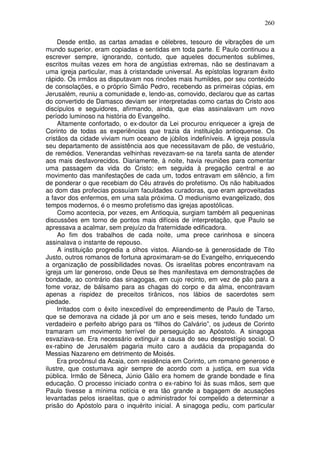 260

     Desde então, as cartas amadas e célebres, tesouro de vibrações de um
mundo superior, eram copiadas e sentidas em toda parte. E Paulo continuou a
escrever sempre, ignorando, contudo, que aqueles documentos sublimes,
escritos muitas vezes em hora de angústias extremas, não se destinavam a
uma igreja particular, mas à cristandade universal. As epístolas lograram êxito
rápido. Os irmãos as disputavam nos rincões mais humildes, por seu conteúdo
de consolações, e o próprio Simão Pedro, recebendo as primeiras cópias, em
Jerusalém, reuniu a comunidade e, lendo-as, comovido, declarou que as cartas
do convertido de Damasco deviam ser interpretadas como cartas do Cristo aos
discípulos e seguidores, afirmando, ainda, que elas assinalavam um novo
período luminoso na história do Evangelho.
     Altamente confortado, o ex-doutor da Lei procurou enriquecer a igreja de
Corinto de todas as experiências que trazia da instituição antioquense. Os
cristãos da cidade viviam num oceano de júbilos indefiníveis. A igreja possuía
seu departamento de assistência aos que necessitavam de pão, de vestuário,
de remédios. Venerandas velhinhas revezavam-se na tarefa santa de atender
aos mais desfavorecidos. Diariamente, à noite, havia reuniões para comentar
uma passagem da vida do Cristo; em seguida à pregação central e ao
movimento das manifestações de cada um, todos entravam em silêncio, a fim
de ponderar o que recebiam do Céu através do profetismo. Os não habituados
ao dom das profecias possuíam faculdades curadoras, que eram aproveitadas
a favor dos enfermos, em uma sala próxima. O mediunismo evangelizado, dos
tempos modernos, é o mesmo profetismo das igrejas apostólicas.
     Como acontecia, por vezes, em Antioquia, surgiam também ali pequeninas
discussões em torno de pontos mais difíceis de interpretação, que Paulo se
apressava a acalmar, sem prejuízo da fraternidade edificadora.
     Ao fim dos trabalhos de cada noite, uma prece carinhosa e sincera
assinalava o instante de repouso.
     A instituição progredia a olhos vistos. Aliando-se à generosidade de Tito
Justo, outros romanos de fortuna aproximaram-se do Evangelho, enriquecendo
a organização de possibilidades novas. Os israelitas pobres encontravam na
igreja um lar generoso, onde Deus se lhes manifestava em demonstrações de
bondade, ao contrário das sinagogas, em cujo recinto, em vez de pão para a
fome voraz, de bálsamo para as chagas do corpo e da alma, encontravam
apenas a rispidez de preceitos tirânicos, nos lábios de sacerdotes sem
piedade.
     Irritados com o êxito inexcedível do empreendimento de Paulo de Tarso,
que se demorava na cidade já por um ano e seis meses, tendo fundado um
verdadeiro e perfeito abrigo para os “filhos do Calvário”, os judeus de Corinto
tramaram um movimento terrível de perseguição ao Apóstolo. A sinagoga
esvaziava-se. Era necessário extinguir a causa do seu desprestígio social. O
ex-rabino de Jerusalém pagaria muito caro a audácia da propaganda do
Messias Nazareno em detrimento de Moisés.
     Era procônsul da Acaia, com residência em Corinto, um romano generoso e
ilustre, que costumava agir sempre de acordo com a justiça, em sua vida
pública. Irmão de Sêneca, Júnio Gálio era homem de grande bondade e fina
educação. O processo iniciado contra o ex-rabino foi às suas mãos, sem que
Paulo tivesse a mínima notícia e era tão grande a bagagem de acusações
levantadas pelos israelitas, que o administrador foi compelido a determinar a
prisão do Apóstolo para o inquérito inicial. A sinagoga pediu, com particular
 