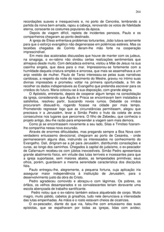 264

recordações suaves e inesquecíveis e, no porto de Cencréia, lembrando a
partida da noiva bem-amada, rapou a cabeça, renovando os votos de fidelidade
eterna, consoante os costumes populares da época.
     Depois de viagem difícil, repleta de incidentes penosos, Paulo e os
companheiros chegaram ao ponto destinado.
     A igreja de Éfeso enfrentava problemas torturantes. João lutava seriamente
para que o esforço evangélico não degenerasse em polêmicas estéreis. Mas os
tecelões chegados de Corinto deram-lhe mão forte na cooperação
imprescindível.
     Em meio das acaloradas discussões que houve de manter com os judeus,
na sinagoga, o ex-rabino não olvidou certas realizações sentimentais que
almejava desde muito. Com delicadeza extrema, visitou a Mãe de Jesus na sua
casinha singela, que dava para o mar. Impressionou-se fortemente com a
humildade daquela criatura simples e amorosa, que mais se assemelhava a um
anjo vestido de mulher. Paulo de Tarso interessou-se pelas suas narrativas
caridosas, a respeito da noite do nascimento do Mestre, gravou no íntimo suas
divinas impressões e prometeu voltar na primeira oportunidade, a fim de
recolher os dados indispensáveis ao Evangelho que pretendia escrever para os
cristãos do futuro. Maria colocou-se à sua disposição, com grande alegria.
     O Apóstolo, entretanto, depois de cooperar algum tempo na consolidação
da igreja, considerando que Áquila e Prisca se encontravam bem instalados e
satisfeitos, resolveu partir, buscando novos rumos. Debalde os irmãos
procuraram dissuadi-lo, rogando ficasse na cidade por mais tempo.
Prometendo regressar logo que as circunstâncias permitissem, alegou que
precisava ir a Jerusalém, levar a Simão Pedro o fruto da coleta de anos
consecutivos nos lugares que percorrera. O filho de Zebedeu, que conhecia o
projeto antigo, deu-lhe razão para empreender a viagem sem mais demora.
     Como já se encontrassem novamente a seu lado, Silas e Timóteo fizeram-
lhe companhia nessa nova excursão.
     Através de enormes dificuldades, mas pregando sempre a Boa Nova com
verdadeiro entusiasmo devocional, chegaram ao porto de Cesaréia, - onde
permaneceram alguns dias, instruindo os interessados no conhecimento do
Evangelho. Dali, dirigiram-se a pé para Jerusalém, distribuindo consolações e
curas, ao longo dos caminhos. Chegados à capital do judaísmo, o ex-pescador
de Cafarnaum recebeu-os com júbilos inexcedíveis. Simão Pedro apresentava
grande abatimento físico, em virtude das lutas terríveis e incessantes para que
a igreja suportasse, sem maiores abalos, as tempestades primitivas; seus
olhos, porém, guardavam a mesma serenidade característica dos discípulos
fiéis.
     Paulo entregou-lhe, alegremente, a pequena fortuna, cuja aplicação iria
assegurar maior independência à instituição de Jerusalém, para o
desenvolvimento justo da obra do Cristo.
     Pedro agradeceu comovido e abraçou-o com lágrimas. Os pobres, os
órfãos, os velhos desamparados e os convalescentes teriam doravante uma
escola abençoada de trabalho santificante.
       Pedro notou que o ex-rabino também estava alquebrado de corpo. Muito
magro, muito pálido, cabelos já grisalhos, tudo nele denunciava a intensidade
das lutas empenhadas. As mãos e o rosto estavam cheios de cicatrizes.
     O ex-pescador, diante do que via, falou-lhe com entusiasmo das suas
epístolas, que se espalhavam por todas as igrejas, lidas com avidez;
 