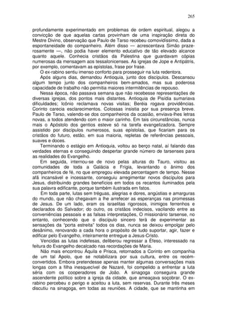 265

profundamente experimentado em problemas de ordem espiritual, alegou a
convicção de que aquelas cartas provinham de uma inspiração direta do
Mestre Divino, observação que Paulo de Tarso recebeu comovidíssimo, dada a
espontaneidade do companheiro. Além disso — acrescentava Simão praze-
rosamente —, não podia haver elemento educativo de tão elevado alcance
quanto aquele. Conhecia cristãos da Palestina que guardavam cópias
numerosas da mensagem aos tessalonicenses. As igrejas de Jope e Antipátris,
por exemplo, comentavam as epístolas, frase por frase.
     O ex-rabino sentiu imenso conforto para prosseguir na luta redentora.
     Após alguns dias, demandou Antioquia, junto dos discípulos. Descansou
algum tempo junto dos companheiros bem-amados, mas sua poderosa
capacidade de trabalho não permitia maiores intermitências de repouso.
     Nessa época, não passava semana que não recebesse representações de
diversas igrejas, dos pontos mais distantes. Antioquia de Pisídia sumariava
dificuldades; Icônio reclamava novas visitas; Beréia rogava providências.
Corinto carecia esclarecimentos. Colossas insistia por sua presença breve.
Paulo de Tarso, valendo-se dos companheiros da ocasião, enviava-lhes letras
novas, a todos atendendo com o maior carinho. Em tais circunstâncias, nunca
mais o Apóstolo dos gentios esteve só na tarefa evangelizadora. Sempre
assistido por discípulos numerosos, suas epístolas, que ficariam para os
cristãos do futuro, estão, em sua maioria, repletas de referências pessoais,
suaves e doces.
     Terminando o estágio em Antioquia, voltou ao berço natal, aí falando das
verdades eternas e conseguindo despertar grande número de tarsenses para
as realidades do Evangelho.
     Em seguida, internou-se de novo pelas alturas do Tauro, visitou as
comunidades de toda a Galácia e Frígia, levantando o ânimo dos
companheiros de fé, no que empregou elevada percentagem de tempo. Nesse
afã incansável e incessante, conseguiu arregimentar novos discípulos para
Jesus, distribuindo grandes benefícios em todos os recantos iluminados pela
sua palavra edificante, porque também ilustrada em fatos.
     Em toda parte, lutas sem tréguas, alegrias e dores, angústias e amarguras
do mundo, que não chegavam a lhe arrefecer as esperanças nas promessas
de Jesus. De um lado, eram os israelitas rigorosos, inimigos ferrenhos e
declarados do Salvador; do outro, os cristãos indecisos, vacilando entre as
conveniências pessoais e as falsas interpretações, O missionário tarsense, no
entanto, conhecendo que o discípulo sincero terá de experimentar as
sensações da “porta estreita” todos os dias, nunca se deixou empolgar pelo
desânimo, renovando a cada hora o propósito de tudo suportar, agir, fazer e
edificar pelo Evangelho, inteiramente entregue a Jesus-Cristo.
     Vencidas as lutas indefesas, deliberou regressar a Éfeso, interessado na
feitura do Evangelho decalcado nas recordações de Maria.
     Não mais encontrou Áquila e Prisca, retornados a Corinto em companhia
de um tal Apolo, que se notabilizara por sua cultura, entre os recém-
convertidos. Embora pretendesse apenas manter algumas conversações mais
longas com a filha inesquecível de Nazaré, foi compelido a enfrentar a luta
séria com os cooperadores de João. A sinagoga conseguira grande
ascendente político sobre a igreja da cidade, que ameaçava soçobrar. O ex-
rabino percebeu o perigo e aceitou a luta, sem reservas. Durante três meses
discutiu na sinagoga, em todas as reuniões. A cidade, que se mantinha em
 