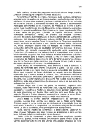 270

     Pelo caminho, através das pregações ocasionais de um longo itinerário,
juntaram-se-lhes alguns companheiros mais devotados.
     Novamente em Corinto, o ex-rabino ratificou as suas epístolas, reorganizou
amorosamente os quadros de serviços da igreja e, no círculo dos mais íntimos,
não falava de outra coisa senão do grandioso projeto de visitar Roma, no intuito
de auxiliar os cristãos, já existentes na cidade dos Césares, a estabelecerem
instituições semelhantes às de Jerusalém, de Antioquia, de Corinto e outros
pontos mais importantes do Oriente. Nesse meio tempo, readquiriu as energias
latentes do organismo debilitado. Desdobrava-se no plano, coordenando idéias
e mais idéias do programa colimado, na imperial metrópole. Aventou
numerosas providências. Pensou em preparar sua chegada, fazendo-a
preceder de carta na qual recapitulasse a doutrina consoladora do Evangelho e
nomeasse, com saudações afetuosas, todos os irmãos do seu conhecimento
no ambiente romano. Áquila e Prisca tinham voltado de Éfeso para a capital do
Império, no intuito de recomeçar a vida. Seriam auxiliares diletos. Para esse
fim, Paulo empregou alguns dias na redação do célebre documento,
concluindo-o com uma carga de saudações particulares e extensas. Foi aí que
se verificou um episódio escassamente conhecido pelos seguidores do
Cristianismo. Considerando que todos os irmãos e pregadores eram criaturas
excessivamente ocupadas nos mais variados misteres e que Paulo custaria a
encontrar portador para a missiva famosa, a irmã de nome Febe, grande
cooperadora do Apóstolo dos gentios no porto de Cencréia, comunicou-lhe que
teria de ir a Roma, em visita a parentes, e se oferecia, de bom grado, a levar o
documento destinado a iluminar a cristandade póstera.
     Paulo exultou de contentamento, aliás extensivo a toda a confraria. A
epístola foi terminada com enorme entusiasmo e júbilo. Tão logo partiu a
emissária heróica, o ex-rabino reuniu a pequena comunidade dos discípulos
diletos para assentar as bases definitivas da grande excursão. Começou
explicando que o inverno estava a começar, mas, tão depressa voltasse o
tempo de navegação, embarcaria para Roma. Depois de justificar a excelência
do plano, visto já estar implantado o Evangelho nas regiões mais importantes
do Oriente, pediu aos amigos íntimos lhe dissessem como e até que ponto lhes
seria possível secundá-lo.
     Timóteo alegou que Eunice não podia, no momento, dispensar seus
cuidados, dado o falecimento da veneranda Lóide. Segundo expôs, precisava
regressar a Tessalônica e Aristarco o secundou nesse parecer. Sópatro falou
de suas dificuldades em Beréia. Gaio pretendia partir para Derbe no dia
seguinte. Tíquico e Trófimo alegaram a necessidade urgente de irem a Éfeso,
de onde pretendiam mudar para Antioquia, berço natal de ambos.
     Quase todos os demais estavam impossibilitados de participar da
excursão. Apenas Silas afirmou que poderia fazê-lo, fosse como fosse.
Chegada, porém, a vez de Lucas, que se mantivera até então calado, disse ele
estar pronto e resolvido a compartilhar dos trabalhos e alegrias da missão de
Roma. De toda a assembléia, dois apenas poderiam acompanhá-lo.
     Paulo, todavia, mostrou-se conformado e satisfeitíssimo. Bastavam-lhe
Silas e Lucas, habituados aos seus métodos de propaganda e com os mais
belos títulos de trabalho e dedicação à causa de Jesus.
       Tudo corria às maravilhas, o plano combinado auspiciava grandes
esperanças, quando, no dia imediato, um peregrino, pobre e triste, surgia em
Corinto, desembarcado de uma das últimas embarcações chegadas ao Pelo-
 