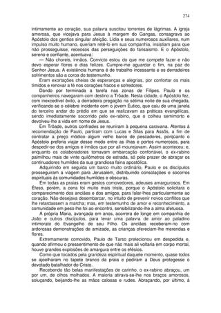 274

intimamente ao coração, sua palavra suscitou torrentes de lágrimas. A igreja
amorosa, que vicejava para Jesus à margem do Gangas, consagrava ao
Apóstolo dos gentios singular afeição. Lídia e seus numerosos auxiliares, num
impulso muito humano, queriam retê-lo em sua companhia, insistiam para que
não prosseguisse, receosos das perseguições do farisaismo. E o Apóstolo,
sereno e confiante, acentuava:
     — Não choreis, irmãos. Convicto estou do que me compete fazer e não
devo esperar flores e dias felizes. Cumpre-me aguardar o fim, na paz do
Senhor Jesus. A existência humana é de trabalho incessante e os derradeiros
sofrimentos são a coroa do testemunho.
     Eram exortações cheias de esperanças e alegrias, por confortar os mais
tímidos e renovar a fé nos corações fracos e sofredores.
     Dando por terminada a tarefa nas zonas de Filipes. Paulo e os
companheiros navegaram com destino a Trôade. Nesta cidade, o Apóstolo fez,
com inexcedível êxito, a derradeira pregação na sétima noite de sua chegada,
verificando-se o célebre incidente com o jovem Éutico, que caiu de uma janela
do terceiro andar do prédio em que se realizavam as práticas evangélicas,
sendo imediatamente socorrido pelo ex-rabino, que o colheu semimorto e
devolveu-lhe a vida em nome de Jesus.
     Em Trôade, outros confrades se reuniram à pequena caravana. Atentos à
recomendação de Paulo, partiram com Lucas e Silas para Assôs, a fim de
contratar a preço módico algum velho barco de pescadores, porqüanto o
Apóstolo preferia viajar desse modo entre as ilhas e portos numerosos, para
despedir-se dos amigos e irmãos que por ali mourejavam. Assim aconteceu; e,
enquanto os colaboradores tomavam embarcação confortável, o ex-rabino
palmilhou mais de vinte quilômetros de estrada, só pelo prazer de abraçar os
continuadores humildes da sua grandiosa faina apostólica.
     Adquirindo em seguida um barco muito ordinário, Paulo e os discípulos
prosseguiram a viagem para Jerusalém, distribuindo consolações e socorros
espirituais às comunidades humildes e obscuras.
     Em todas as praias eram gestos comovedores, adeuses amargurosos. Em
Éfeso, porém, a cena foi muito mais triste, porque o Apóstolo solicitara o
comparecimento dos anciães e dos amigos, para falar-lhes particularmente ao
coração. Não desejava desembarcar, no intuito de prevenir novos conflitos que
lhe retardassem a marcha; mas, em testemunho de amor e reconhecimento, a
comunidade em peso lhe foi ao encontro, sensibilizando-lhe a alma afetuosa.
     A própria Maria, avançada em anos, acorrera de longe em companhia de
João e outros discípulos, para levar uma palavra de amor ao paladino
intimorato do Evangelho de seu Filho. Os anciães receberam-no com
ardorosas demonstrações de amizade, as crianças ofereciam-lhe merendas e
flores.
     Extremamente comovido, Paulo de Tarso prelecionou em despedida e,
quando afirmou o pressentimento de que não mais ali voltaria em corpo mortal,
houve grandes explosões de amargura entre os efésios.
     Como que tocados pela grandeza espiritual daquele momento, quase todos
se ajoelharam no tapete branco da praia e pediram a Deus protegesse o
devotado batalhador do Cristo.
     Recebendo tão belas manifestações de carinho, o ex-rabino abraçou, um
por um, de olhos molhados. A maioria atirava-se-lhe nos braços amorosos,
soluçando, beijando-lhe as mãos calosas e rudes. Abraçando, por último, à
 