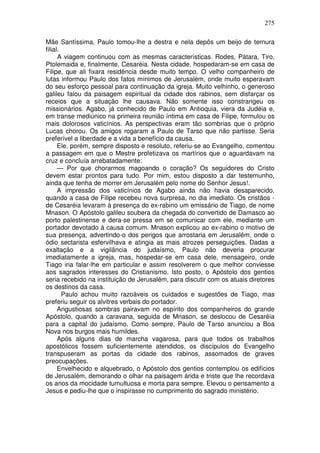 275

Mãe Santíssima, Paulo tomou-lhe a destra e nela depôs um beijo de ternura
filial.
      A viagem continuou com as mesmas características. Rodes, Pátara, Tiro,
Ptolemaida e, finalmente, Cesaréia. Nesta cidade, hospedaram-se em casa de
Filipe, que ali fixara residência desde muito tempo. O velho companheiro de
lutas informou Paulo dos fatos mínimos de Jerusalém, onde muito esperavam
do seu esforço pessoal para continuação da igreja. Muito velhinho, o generoso
galileu falou da paisagem espiritual da cidade dos rabinos, sem disfarçar os
receios que a situação lhe causava. Não somente isso constrangeu os
missionários. Agabo, já conhecido de Paulo em Antioquia, viera da Judéia e,
em transe mediúnico na primeira reunião íntima em casa de Filipe, formulou os
mais dolorosos vaticínios. As perspectivas eram tão sombrias que o próprio
Lucas chorou. Os amigos rogaram a Paulo de Tarso que não partisse. Seria
preferível a liberdade e a vida a benefício da causa.
      Ele, porém, sempre disposto e resoluto, referiu-se ao Evangelho, comentou
a passagem em que o Mestre profetizava os martírios que o aguardavam na
cruz e concluía arrebatadamente:
      — Por que chorarmos magoando o coração? Os seguidores do Cristo
devem estar prontos para tudo. Por mim, estou disposto a dar testemunho,
ainda que tenha de morrer em Jerusalém pelo nome do Senhor Jesus!.
      A impressão dos vaticínios de Agabo ainda não havia desaparecido,
quando a casa de Filipe recebeu nova surpresa, no dia imediato. Os cristãos -
de Cesaréia levaram à presença do ex-rabino um emissário de Tiago, de nome
Mnason. O Apóstolo galileu soubera da chegada do convertido de Damasco ao
porto palestinense e dera-se pressa em se comunicar com ele, mediante um
portador devotado à causa comum. Mnason explicou ao ex-rabino o motivo de
sua presença, advertindo-o dos perigos que arrostaria em Jerusalém, onde o
ódio sectarista esfervilhava e atingia as mais atrozes perseguições. Dadas a
exaltação e a vigilância do judaísmo, Paulo não deveria procurar
imediatamente a igreja, mas, hospedar-se em casa dele, mensageiro, onde
Tiago iria falar-lhe em particular e assim resolverem o que melhor conviesse
aos sagrados interesses do Cristianismo. Isto posto, o Apóstolo dos gentios
seria recebido na instituição de Jerusalém, para discutir com os atuais diretores
os destinos da casa.
        Paulo achou muito razoáveis os cuidados e sugestões de Tiago, mas
preferiu seguir os alvitres verbais do portador.
      Angustiosas sombras pairavam no espírito dos companheiros do grande
Apóstolo, quando a caravana, seguida de Mnason, se deslocou de Cesaréia
para a capital do judaísmo. Como sempre, Paulo de Tarso anunciou a Boa
Nova nos burgos mais humildes.
      Após alguns dias de marcha vagarosa, para que todos os trabalhos
apostólicos fossem suficientemente atendidos, os discípulos do Evangelho
transpuseram as portas da cidade dos rabinos, assomados de graves
preocupações.
      Envelhecido e alquebrado, o Apóstolo dos gentios contemplou os edifícios
de Jerusalém, demorando o olhar na paisagem árida e triste que lhe recordava
os anos da mocidade tumultuosa e morta para sempre. Elevou o pensamento a
Jesus e pediu-lhe que o inspirasse no cumprimento do sagrado ministério.
 