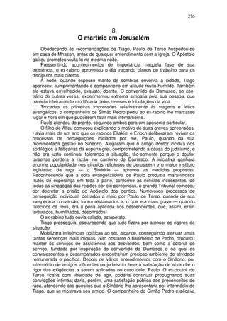 276


                                  8
                      O martírio em Jerusalém
     Obedecendo às recomendações de Tiago, Paulo de Tarso hospedou-se
em casa de Mnason, antes de qualquer entendimento com a igreja. O Apóstolo
galileu prometeu visitá-lo na mesma noite.
     Pressentindo acontecimentos de importância naquela fase de sua
existência, o ex-rabino aproveitou o dia traçando planos de trabalho para os
discípulos mais diretos.
     À noite, quando espesso manto de sombras envolvia a cidade, Tiago
apareceu, cumprimentando o companheiro em atitude muito humilde. Também
ele estava envelhecido, exausto, doente. O convertido de Damasco, ao con-
trário de outras vezes, experimentou extrema simpatia pela sua pessoa, que
parecia inteiramente modificada pelos reveses e tribulações da vida.
     Trocadas as primeiras impressões relativamente às viagens e feitos
evangélicos, o companheiro de Simão Pedro pediu ao ex-rabino lhe marcasse
lugar e hora em que pudessem falar mais intimamente.
     Paulo atendeu de pronto, seguindo ambos para um aposento particular.
     O filho de Alfeu começou explicando o motivo de suas graves apreensões.
Havia mais de um ano que os rabinos Eliakím e Enoch deliberaram reviver os
processos de perseguições iniciados por ele, Paulo, quando da sua
movimentada gestão no Sinédrio. Alegaram que o antigo doutor incidira nos
sortilégios e feitiçarias da espúria grei, comprometendo a causa do judaísmo, e
não era justo continuar tolerando a situação, tão-somente porque o doutor
tarsense perdera a razão, no caminho de Damasco. A iniciativa ganhara
enorme popularidade nos círculos religiosos de Jerusalém e o maior instituto
legislativo da raça — o Sinédrio — aprovou as medidas propostas.
Reconhecendo que a obra evangelizadora de Paulo produzia maravilhosos
frutos de esperança em toda a parte, conforme as notícias incessantes, de
todas as sinagogas das regiões por ele percorridas, o grande Tribunal começou
por decretar a prisão do Apóstolo dos gentios. Numerosos processos de
perseguição individual, deixados a meio por Paulo de Tarso, quando de sua
inesperada conversão, foram restaurados e, o que era mais grave — quando
falecidos os réus, era a pena aplicada aos descendentes, que, assim, eram
torturados, humilhados, desonrados!
     O ex-rabino tudo ouvia calado, estupefato.
     Tiago prosseguia, esclarecendo que tudo fizera por atenuar os rigores da
situação.
     Mobilizara influências políticas ao seu alcance, conseguindo atenuar umas
tantas sentenças mais iníquas. Não obstante o banimento de Pedro, procurou
manter os serviços de assistência aos desvalidos, bem como a colônia de
serviço, fundada por inspiração do convertido de Damasco e na qual os
convalescentes e desamparados encontravam precioso ambiente de atividade
remunerada e pacífica. Depois de vários entendimentos com o Sinédrio, por
intermédio de amigos influentes no judaísmo, teve a satisfação de abrandar o
rigor das exigências a serem aplicadas no caso dele, Paulo. O ex-doutor de
Tarso ficaria com liberdade de agir, poderia continuar propugnando suas
convicções íntimas; daria, porém, uma satisfação pública aos preconceitos de
raça, atendendo aos quesitos que o Sinédrio lhe apresentaria por intermédio de
Tiago, que se mostrava seu amigo. O companheiro de Simão Pedro explicava
 