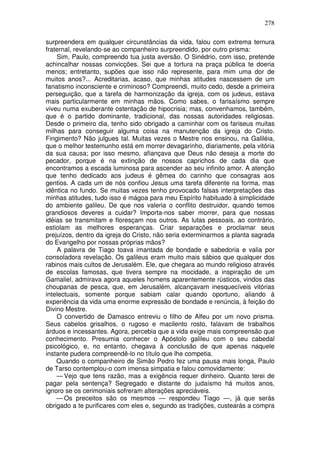 278

surpreendera em qualquer circunstâncias da vida, falou com extrema ternura
fraternal, revelando-se ao companheiro surpreendido, por outro prisma:
    Sim, Paulo, compreendo tua justa aversão. O Sinédrio, com isso, pretende
achincalhar nossas convicções. Sei que a tortura na praça pública te doeria
menos; entretanto, supões que isso não represente, para mim uma dor de
muitos anos?... Acreditarias, acaso, que minhas atitudes nascessem de um
fanatismo inconsciente e criminoso? Compreendi, muito cedo, desde a primeira
perseguição, que a tarefa de harmonização da igreja, com os judeus, estava
mais particularmente em minhas mãos. Como sabes, o farisaísmo sempre
viveu numa exuberante ostentação de hipocrisia; mas, convenhamos, também,
que é o partido dominante, tradicional, das nossas autoridades religiosas.
Desde o primeiro dia, tenho sido obrigado a caminhar com os fariseus muitas
milhas para conseguir alguma coisa na manutenção da igreja do Cristo.
Fingimento? Não julgues tal. Muitas vezes o Mestre nos ensinou, na Galiléia,
que o melhor testemunho está em morrer devagarinho, diariamente, pela vitória
da sua causa; por isso mesmo, afiançava que Deus não deseja a morte do
pecador, porque é na extinção de nossos caprichos de cada dia que
encontramos a escada luminosa para ascender ao seu infinito amor. A atenção
que tenho dedicado aos judeus é gêmea do carinho que consagras aos
gentios. A cada um de nós confiou Jesus uma tarefa diferente na forma, mas
idêntica no fundo. Se muitas vezes tenho provocado falsas interpretações das
minhas atitudes, tudo isso é mágoa para meu Espírito habituado à simplicidade
do ambiente galileu. De que nos valeria o conflito destruidor, quando temos
grandiosos deveres a cuidar? Importa-nos saber morrer, para que nossas
idéias se transmitam e floresçam nos outros. As lutas pessoais, ao contrário,
estiolam as melhores esperanças. Criar separações e proclamar seus
prejuízos, dentro da igreja do Cristo, não seria exterminarmos a planta sagrada
do Evangelho por nossas próprias mãos?
    A palavra de Tiago toava imantada de bondade e sabedoria e valia por
consoladora revelação. Os galileus eram muito mais sábios que qualquer dos
rabinos mais cultos de Jerusalém. Ele, que chegara ao mundo religioso através
de escolas famosas, que tivera sempre na mocidade, a inspiração de um
Gamaliel, admirava agora aqueles homens aparentemente rústicos, vindos das
choupanas de pesca, que, em Jerusalém, alcançavam inesquecíveis vitórias
intelectuais, somente porque sabiam calar quando oportuno, aliando à
experiência da vida uma enorme expressão de bondade e renúncia, à feição do
Divino Mestre.
    O convertido de Damasco entreviu o filho de Alfeu por um novo prisma.
Seus cabelos grisalhos, o rugoso e macilento rosto, falavam de trabalhos
árduos e incessantes. Agora, percebia que a vida exige mais compreensão que
conhecimento. Presumia conhecer o Apóstolo galileu com o seu cabedal
psicológico, e, no entanto, chegava à conclusão de que apenas naquele
instante pudera compreendê-lo no título que lhe competia.
    Quando o companheiro de Simão Pedro fez uma pausa mais longa, Paulo
de Tarso contemplou-o com imensa simpatia e falou comovidamente:
    — Vejo que tens razão, mas a exigência requer dinheiro. Quanto terei de
pagar pela sentença? Segregado e distante do judaísmo há muitos anos,
ignoro se os cerimoniais sofreram alterações apreciáveis.
    — Os preceitos são os mesmos — respondeu Tiago —, já que serás
obrigado a te purificares com eles e, segundo as tradições, custearás a compra
 