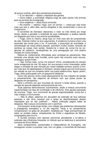 279

de quinze ovelhas, além dos comestíveis preceituais.
     — É um absurdo! — objetou o Apóstolo dos gentios.
     — Como sabes, a autoridade religiosa exige de cada nazireu três animais
para os serviços da consagração.
     — Dura exigência — disse Paulo comovido.
     — No entanto — replicou Tiago, com um sorriso —, nossa paz vale muito
mais que isso e, além dela, somos obrigados a não comprometer o futuro do
Cristianismo.
     O convertido de Damasco descansou o rosto na mão direita por longo
tempo, dando a perceber a amplitude de suas meditações, e acabou falando
em diapasão que traía a sua enorme sensibilidade:
     — Tiago, como tu mesmo, atingi hoje um nível mais alto de compreensão
da vida. Entendo melhor os teus argumentos. A existência humana é bem uma
ascensão das trevas para a luz. A juventude, a presunção de autoridade, a
centralização de nossa esfera pessoal, acarretam muitas ilusões, laivando de
sombras as coisas mais santas. Assiste-me o dever de curvar-me às exi-
gências do judaísmo, conseqüentes de uma perseguição por mim próprio
iniciada em outros tempos.
     Deteve-se, evidenciando dificuldade para confessar-se plenamente. Mas
tomando uma atitude mais humilde, como quem não encontra outro recurso,
prosseguiu quase tímido:
     — Nas minhas lutas, nunca me presumi vítima, considerando-me sempre
como antagonista do mal. Só Jesus, em sua pureza e amor imaculados, podia
alegar a condição de anjo vitimado por nossa maldade sombria; quanto a mim,
por mais que me apedrejassem e ferissem, sempre julguei que era muito pouco
em relação ao que me competia sofrer nos justos testemunhos. Agora, porém,
Tiago, estou preocupado com um pequenino obstáculo.
     Como não ignoras, tenho vivido absolutamente do meu trabalho de tecelão
e, presentemente, não disponho de dinheiro com que possa prover às
despesas em perspectiva...
     Seria a primeira vez que houvesse de recorrer à bolsa alheia, quando a
solução do assunto depende exclusivamente de mim...
     Suas palavras demonstravam acanhamento, aliado à tristeza comumente
experimentada nos dias de humilhação e de infortúnio. Ante aquela expressão
de renúncia, Tiago, num movimento de grande espontaneidade, tomou-lhe a
mão e beijou-a murmurando:
     — Não te aflijas: sabemos em Jerusalém da extensão de teus esforços
pessoais e não seria razoável que a igreja se desinteressasse dessas
imposições que se não justificam ... Nossa instituição pagará todas as
despesas. Não é pouco concordares com o sacrifício.
     Conversaram ainda longo tempo, com relação aos problemas interessantes
à propaganda evangélica e, no dia seguinte, Paulo e os companheiros
compareceram na igreja de Jerusalém, recebidos por Tiago acompanhado de
todos os anciães judeus, simpatizantes do Cristo e seguidores de Moisés,
congregados para ouvi-lo.
     A reunião começou com rigoroso cerimonial, percebendo o ex-rabino a
extensão das influências farisaicas no instituto que se destinava à sementeira
luminosa do Divino Mestre.
     Seus companheiros, acostumados à independência do Evangelho, não
conseguiam ocultar a surpresa; mas, com um gesto, o convertido de Damasco
 